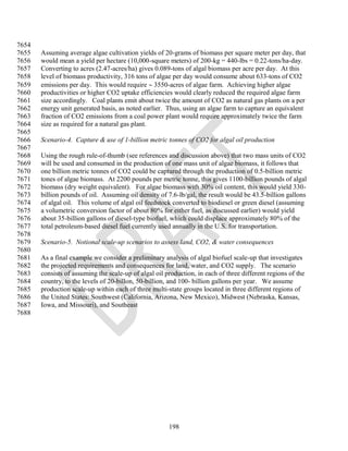 7654
7655   Assuming average algae cultivation yields of 20-grams of biomass per square meter per day, that
7656   would mean a yield per hectare (10,000-square meters) of 200-kg = 440-lbs = 0.22-tons/ha-day.
7657   Converting to acres (2.47-acres/ha) gives 0.089-tons of algal biomass per acre per day. At this
7658   level of biomass productivity, 316 tons of algae per day would consume about 633-tons of CO2
7659   emissions per day. This would require  3550-acres of algae farm. Achieving higher algae
7660   productivities or higher CO2 uptake efficiencies would clearly reduced the required algae farm
7661   size accordingly. Coal plants emit about twice the amount of CO2 as natural gas plants on a per
7662   energy unit generated basis, as noted earlier. Thus, using an algae farm to capture an equivalent
7663   fraction of CO2 emissions from a coal power plant would require approximately twice the farm
7664   size as required for a natural gas plant.
7665
7666   Scenario-4. Capture & use of 1-billion metric tonnes of CO2 for algal oil production
7667
7668   Using the rough rule-of-thumb (see references and discussion above) that two mass units of CO2
7669   will be used and consumed in the production of one mass unit of algae biomass, it follows that
7670   one billion metric tonnes of CO2 could be captured through the production of 0.5-billion metric
7671   tones of algae biomass. At 2200 pounds per metric tonne, this gives 1100-billion pounds of algal
7672   biomass (dry weight equivalent). For algae biomass with 30% oil content, this would yield 330-
7673   billion pounds of oil. Assuming oil density of 7.6-lb/gal, the result would be 43.5-billion gallons
7674   of algal oil. This volume of algal oil feedstock converted to biodiesel or green diesel (assuming
7675   a volumetric conversion factor of about 80% for either fuel, as discussed earlier) would yield
7676   about 35-billion gallons of diesel-type biofuel, which could displace approximately 80% of the
7677   total petroleum-based diesel fuel currently used annually in the U.S. for transportation.
7678
7679   Scenario-5. Notional scale-up scenarios to assess land, CO2, & water consequences
7680
7681   As a final example we consider a preliminary analysis of algal biofuel scale-up that investigates
7682   the projected requirements and consequences for land, water, and CO2 supply. The scenario
7683   consists of assuming the scale-up of algal oil production, in each of three different regions of the
7684   country, to the levels of 20-billon, 50-billion, and 100- billion gallons per year. We assume
7685   production scale-up within each of three multi-state groups located in three different regions of
7686   the United States: Southwest (California, Arizona, New Mexico), Midwest (Nebraska, Kansas,
7687   Iowa, and Missouri), and Southeast
7688




                                                       198
 