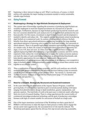 807   beginning to show interest in algae as well. What‘s not known, of course, is which
808   entities will undertake the major funding investments needed to realize sustainable,
809   saleable algal biofuels.
810   Going Forward
811   Roadmapping a Strategy for Algal Biofuels Development & Deployment
812   The current state of knowledge regarding the economics of producing algal biofuels are
813   woefully inadequate to motivate targeted investment on a focused set of specific
814   challenges. Furthermore, because no algal biofuels production beyond the research scale
815   has ever occurred, detailed life cycle analysis (LCA) of algal biofuels production has not
816   been possible. For this reason, investment in algal biofuels research and development is
817   needed to identify and reduce risk. This supports private investments aimed at producing
818   algal biofuels at a commercial scale. In contrast, development of cellulosic biofuels
819   benefits from direct agricultural and process engineering lineage to the long-standing
820   agricultural enterprise of growing corn (a grass) for food (and recently, for conversion to
821   starch ethanol). There is no parallel agricultural enterprise equivalent for cultivating algae
822   at a similar scale. In short, the science of algae cultivation (algaculture), agronomy-for-
823   algae, if you will, does not exist. It is thus clear that a significant basic science and
824   applied engineering R&D effort including a rigorous techno-economic and LCA will be
825   required to fully realize the vision and potential of algae. The techno-economic analysis
826   can track the status of each contributing technology as per established benchmarks and
827   help identify opportunities for cost reduction. Additionally, the pervasive
828   interdependency of various processes and infrastructure in developing a cost-competitive
829   algae-to-biofuels supply chain necessitates systems analysis to ensure these entities work
830   together as an efficient system.

831   Thus a combination of systems, techno-economic, and life cycle analyses are critically
832   needed to gain greater understanding for informed decision making so that investments
833   can be targeted and optimized to greater positive effect. See section 11, Systems and
834   Techno-Economic Analyses of Algal Biofuel Deployment (page 157) for detailed
835   discussion and specifics.

836
837   Need for a Sizeable, Strategically Structured and Sustained Investment
838   In the years following the termination of the Aquatic Species Program, a small but
839   growing body of work has been reported in peer-reviewed journals dealing with topics
840   ranging from photobioreactor design to lipid metabolism, genetic manipulation, and
841   genomic analysis. The total body of work in the past years is relatively small, reflecting a
842   fairly low level of research funding. There is a large gap between the current reality of
843   commercial microalgae production technology and the goal of producing a microalgae
844   biomass with high oil content suitable for conversion to biofuels at a large scale.
845
846   One of the major unanimous conclusions of the Workshop was that a great deal of
847   RD&D is still necessary to make the algae-to-fuels process a reality and to engage the
848   private sector more aggressively, the associated level of risk must be reduced. The
849   Workshop participants agreed that the obvious first step toward achieving sustainable,


                                                   13
 