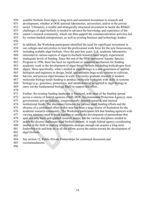 850   scalable biofuels from algae is long-term and sustained investment in research and
851   development, whether at DOE national laboratories, universities, and/or in the private
852   sector. Ultimately, a sizable and strategically structured investment to tackle the RD&D
853   challenges of algal biofuels is needed to advance the knowledge and experience of the
854   nation‘s research community, which can then support the commercialization activities led
855   by venture-backed entrepreneurs, as well as existing business and technology leaders.
856
857   In addition, the Workshop participants identified the need for significant investment in
858   our colleges and universities to train the professional work force for the new bioeconomy,
859   including scalable algal biofuels. Over the past few years, U.S. academic laboratories
860   interested in various aspects of algae-to-biofuels research have largely experienced
861   inadequate levels of funding. Since the end of the DOE-sponsored Aquatic Species
862   Program in 1996, there has been no significant or sustained mechanism for funding
863   academic work in the development of algae-based biofuels (excluding biohydrogen from
864   algae). More specifically, what‘s needed in algal biology is a new generation of applied
865   biologists and engineers to design, build, and maintain large-scale systems to cultivate,
866   harvest, and process algal biomass at scale. University graduate research in modern
867   molecular biology needs funding to produce molecular biologists with skills in systems
868   biology (e.g., genomics, proteomics, and metabolomics) as applied to algal biology to
869   carry out the fundamental biology R&D to support this effort.
870
871   Further, the existing funding landscape is fractured, with most of the funding spread
872   across a variety of federal agencies (DoD, DOE, Environmental Protection Agency), state
873   governments, private industry, congressionally directed research, and internal
874   institutional funds. The disconnect between the various small funding efforts and the
875   absence of a centralized effort in this area has been a large source of frustration for the
876   academic research community. The Workshop participants felt that funding agencies with
877   varying missions need to work together to enable the development of partnerships that
878   span not only basic and applied research arenas, but the various disciplines needed to
879   tackle the diverse challenges algal biofuels present. A single federal agency coordinating
880   studies in the field or making investments strategic enough can acquire a long-term
881   leadership role and help tie in all the efforts across the nation toward the development of
882   algal biofuels.
883
884   See section 12, Public-Private Partnerships for continued discussion and
885   recommendations.
886




                                                  14
 