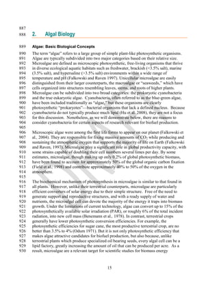 887
888   2.     Algal Biology

889   Algae: Basic Biological Concepts
890   The term ―algae‖ refers to a large group of simple plant-like photosynthetic organisms.
891   Algae are typically subdivided into two major categories based on their relative size.
892   Microalgae are defined as microscopic photosynthetic, free-living organisms that thrive
893   in diverse ecological aquatic habitats such as freshwater, brackish (<3.5% salt), marine
894   (3.5% salt), and hypersaline (>3.5% salt) environments within a wide range of
895   temperature and pH (Falkowski and Raven 1997). Unicellular microalgae are easily
896   distinguished from their larger counterparts, the macroalgae or ―seaweeds,‖ which have
897   cells organized into structures resembling leaves, stems, and roots of higher plants.
898   Microalgae can be subdivided into two broad categories: the prokaryotic cyanobacteria
899   and the true eukaryotic algae. Cyanobacteria, often referred to as the blue-green algae,
900   have been included traditionally as ―algae,‖ but these organisms are clearly
901   photosynthetic ―prokaryotes‖—bacterial organisms that lack a defined nucleus. Because
902   cyanobacteria do not typically produce much lipid (Hu et al. 2008), they are not a focus
903   for this discussion. Nonetheless, as we will demonstrate below, there are reasons to
904   consider cyanobacteria for certain aspects of research relevant for biofuel production.
905
906   Microscopic algae were among the first life forms to appear on our planet (Falkowski et
907   al., 2004). They are responsible for fixing massive amounts of CO2 while producing and
908   sustaining the atmospheric oxygen that supports the majority of life on Earth (Falkowski
909   and Raven, 1997). Microalgae play a significant role in global productivity capacity, with
910   some strains capable of doubling their cell numbers several times per day. By some
911   estimates, microalgae, though making up only 0.2% of global photosynthetic biomass,
912   have been found to account for approximately 50% of the global organic carbon fixation
913   (Field et al., 1998) and contribute approximately 40% to 50% of the oxygen in the
914   atmosphere.
915
916   The biochemical mechanism of photosynthesis in microalgae is similar to that found in
917   all plants. However, unlike their terrestrial counterparts, microalgae are particularly
918   efficient converters of solar energy due to their simple structure. Free of the need to
919   generate support and reproductive structures, and with a ready supply of water and
920   nutrients, the microalgal cell can devote the majority of the energy it traps into biomass
921   growth. Under the limitations of current technology, algae can convert up to 15% of the
922   photosynthetically available solar irradiation (PAR), or roughly 6% of the total incident
923   radiation, into new cell mass (Benemann et al., 1978). In contrast, terrestrial crops
924   generally have lower photosynthetic conversion efficiencies. For example, the
925   photosynthetic efficiencies for sugar cane, the most productive terrestrial crop, are no
926   better than 3.5% to 4% (Odum 1971). But it is not only photosynthetic efficiency that
927   makes algae attractive candidates for biofuel production, but also because, unlike
928   terrestrial plants which produce specialized oil bearing seeds, every algal cell can be a
929   lipid factory, greatly increasing the amount of oil that can be produced per acre. As a
930   result, microalgae are a relevant target for scientific studies for biomass energy


                                                  15
 