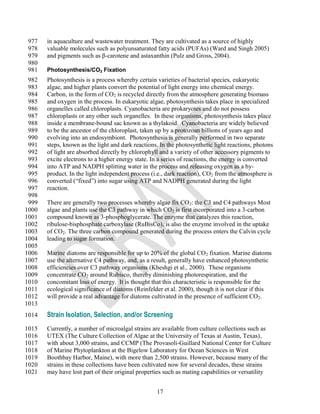 977   in aquaculture and wastewater treatment. They are cultivated as a source of highly
 978   valuable molecules such as polyunsaturated fatty acids (PUFAs) (Ward and Singh 2005)
 979   and pigments such as β-carotene and astaxanthin (Pulz and Gross, 2004).
 980
 981   Photosynthesis/CO2 Fixation
 982   Photosynthesis is a process whereby certain varieties of bacterial species, eukaryotic
 983   algae, and higher plants convert the potential of light energy into chemical energy.
 984   Carbon, in the form of CO2 is recycled directly from the atmosphere generating biomass
 985   and oxygen in the process. In eukaryotic algae, photosynthesis takes place in specialized
 986   organelles called chloroplasts. Cyanobacteria are prokaryotes and do not possess
 987   chloroplasts or any other such organelles. In these organisms, photosynthesis takes place
 988   inside a membrane-bound sac known as a thylakoid. Cyanobacteria are widely believed
 989   to be the ancestor of the chloroplast, taken up by a protozoan billions of years ago and
 990   evolving into an endosymbiont. Photosynthesis is generally performed in two separate
 991   steps, known as the light and dark reactions. In the photosynthetic light reactions, photons
 992   of light are absorbed directly by chlorophyll and a variety of other accessory pigments to
 993   excite electrons to a higher energy state. In a series of reactions, the energy is converted
 994   into ATP and NADPH splitting water in the process and releasing oxygen as a by-
 995   product. In the light independent process (i.e., dark reaction), CO2 from the atmosphere is
 996   converted (―fixed‖) into sugar using ATP and NADPH generated during the light
 997   reaction.
 998
 999   There are generally two processes whereby algae fix CO2: the C3 and C4 pathways Most
1000   algae and plants use the C3 pathway in which CO2 is first incorporated into a 3-carbon
1001   compound known as 3-phosphoglycerate. The enzyme that catalyzes this reaction,
1002   ribulose-bisphosphate carboxylase (RuBisCo), is also the enzyme involved in the uptake
1003   of CO2. The three carbon compound generated during the process enters the Calvin cycle
1004   leading to sugar formation.
1005
1006   Marine diatoms are responsible for up to 20% of the global CO2 fixation. Marine diatoms
1007   use the alternative C4 pathway, and, as a result, generally have enhanced photosynthetic
1008   efficiencies over C3 pathway organisms (Kheshgi et al., 2000). These organisms
1009   concentrate CO2 around Rubisco, thereby diminishing photorespiration, and the
1010   concomitant loss of energy. It is thought that this characteristic is responsible for the
1011   ecological significance of diatoms (Reinfelder et al. 2000), though it is not clear if this
1012   will provide a real advantage for diatoms cultivated in the presence of sufficient CO2.
1013
1014   Strain Isolation, Selection, and/or Screening
1015   Currently, a number of microalgal strains are available from culture collections such as
1016   UTEX (The Culture Collection of Algae at the University of Texas at Austin, Texas),
1017   with about 3,000 strains, and CCMP (The Provasoli-Guillard National Center for Culture
1018   of Marine Phytoplankton at the Bigelow Laboratory for Ocean Sciences in West
1019   Boothbay Harbor, Maine), with more than 2,500 strains. However, because many of the
1020   strains in these collections have been cultivated now for several decades, these strains
1021   may have lost part of their original properties such as mating capabilities or versatility


                                                   17
 