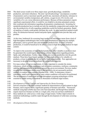 1068   The ideal screen would cover three major areas: growth physiology, metabolite
1069   production, and strain robustness. The term ―growth physiology‖ encompasses a number
1070   of parameters such as maximum specific growth rate, maximum cell density, tolerance to
1071   environmental variables (temperature, pH, salinity, oxygen levels, CO 2 levels), and
1072   variability of in situ versus laboratory performance. Because all these parameters require
1073   significant experimental effort, it would be very helpful to develop automated systems
1074   that would provide information regarding all parameters simultaneously. Screening for
1075   metabolite production has to include not only the metabolite composition and content, but
1076   also the productivity of cells regarding metabolites useful for biofuels generation. Rapid
1077   oil analyses of strains could greatly facilitate this work. An ideal analytical method would
1078   allow for distinction between neutral and polar lipids, and would also provide fatty acid
1079   profiles.
1080
1081   At this time, bottleneck for screening large numbers of microalgae stems from a lack of
1082   high-throughput methodologies that would allow simultaneous screening for multiple
1083   phenotypes, such as growth rates and metabolite productivities. In terms of biofuel
1084   production, it would be beneficial to be able to screen in high throughput fashion for lipid
1085   content.
1086
1087   To improve the economics of algal biofuel production, other valuable co-products must
1088   be generated; this would require determining cellular composition regarding proteins,
1089   lipids, and carbohydrates. Further, many strains also excrete metabolites into the growth
1090   medium. These have been largely ignored, but they might prove to be valuable co-
1091   products, at least in systems that do not suffer from contamination. New approaches are
1092   necessary to develop screening methods for extracellular materials.
1093   For mass culture of a given algal strain, it is also important to consider the strains
1094   robustness, which includes parameters such as culture consistency, resilience, community
1095   stability, and susceptibility to predators present in a given environment. Previous studies
1096   revealed that microalgae strains tested in the laboratory do not necessarily perform
1097   similarly in outdoor mass cultures (Sheehan et al., 1998). To determine a strain‘s
1098   robustness, small-scale simulations of mass culture conditions will need to be performed.
1099   The development of small-scale but high-throughput screening technologies will be
1100   essential to enable testing of hundreds to thousands of different algal isolates.
1101
1102   Development of Novel Concepts and Approaches for Strain Screening
1103   Solvent extraction is the most common method for determination of lipid content in algal
1104   biomass, and it requires both a significant quantity of biomass and effort. Fluorescent
1105   methods using lipid soluble dyes have also been described, and though these methods
1106   require much less biomass (as little as a single cell), it has not yet been established if
1107   these methods are valid across a wide range of algal strains. Further improvements in
1108   analytical methodology could be made through the development of solid-state screening
1109   methods.
1110
1111   Development of Strain Databases



                                                   19
 