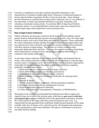 1112   Currently, no database(s) exists that would provide global information on the
1113   characteristics of currently available algal strains. Protection of intellectual property in
1114   private industry further exacerbates the flow of relevant strain data. Some minimal
1115   growth information is available from existing culture collections, but it is very difficult, if
1116   not impossible, to obtain more detailed information on growth, metabolites, and
1117   robustness of particular existing strains. To accelerate R&D of algae-based biofuels
1118   production system, it is recommended that a central strain, open access repository be
1119   created (major algae culture depositories may be potential sites).
1120
1121   Role of Algal Culture Collections
1122   Culture collections are necessary to preserve the diversity of natural habitats, protect
1123   genetic material, and provide basic research resources. At present, only a few major algal
1124   collection centers exist in the United States and some other countries. Those responsible
1125   for culture maintenance already maintain thousands of different microalgal strains; they
1126   are experienced in strain cultivation and support the research and industrial community
1127   with their expertise in algae biology. The function of a culture collection often
1128   transcends simple depository functions. They may also support research on determining
1129   strain characteristics, cryopreservation, and phylogeny either by themselves or in
1130   connection with outside collaborators.
1131
1132   As the major culture collections by their nature already collect and document data on
1133   strains, such existing collections could be nuclei for the development of a national algae
1134   resource center. It could prove to be very helpful to have culture collection organizations
1135   responsible for the gathering and dissemination of detailed information regarding
1136   potentially valuable strains such as:
1137       1. Strain name (species, subspecies name, taxonomy, reference)
1138       2. Strain administration (number in collection, preservation)
1139       3. Environment & strain history (specific habitat, collector)
1140       4. Strain properties: Cytological, biochemical, molecular, & screening results
1141       5. Mutants
1142       6. Plasmids & Phages
1143       7. Growth conditions (media, temperature, pH) & germination conditions
1144       8. Biological interaction (symbiosis, pathogenicity, toxicity)
1145       9. Practical applications (general & industrial)
1146       10. Omics data (Genomics, Transcriptomics, Proteomics, or Metabolomics)
1147
1148   Participants in the workshop recommended that funding be provided to support and
1149   expand at least one or both of the existing major collections as open source collections
1150   and national algae centers to fulfill the need of the algal biofuels community. Possibly,
1151   the UTEX and the CCMP algae collections can be developed in such a way. It is
1152   expected that the data generated from a publically funded research program will be made
1153   available either free of charge or for a minimal user fee. Development and maintenance
1154   of such comprehensive open source databases will require a commitment to long-term
1155   and stable baseline funding.
1156



                                                     20
 