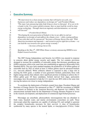 1
 2   Executive Summary

 3        "We must invest in a clean energy economy that will lead to new jobs, new
 4        businesses and reduce our dependence on foreign oil," said President Obama.
 5        "The steps I am announcing today help bring us closer to that goal. If we are to be
 6        a leader in the 21st century global economy, then we must lead the world in clean
 7        energy technology. Through American ingenuity and determination, we can and
 8        will succeed."
 9                      President Barack Obama
10        "Developing the next generation of biofuels is key to our effort to end our
11        dependence on foreign oil and address the climate crisis -- while creating millions
12        of new jobs that can't be outsourced," Secretary of Energy Steven Chu said. "With
13        American investment and ingenuity -- and resources grown right here at home -- we
14        can lead the way toward a new green energy economy."
15                      Secretary of Energy Steven Chu
16
17        Speaking at the May 5th, 2009 White House ceremony announcing $800M in new
18        biofuel research activities
19
20
21          The 2007 Energy Independence and Security Act (EISA) was enacted in response
22   to concerns about global energy security and supply. The Act contains provisions
23   designed to increase the availability of renewable energy that decreases greenhouse gas
24   (GHG) emissions while at the same time also establishing an aggressive Renewable Fuels
25   Standard (RFS). This new fuels standard mandates the production of 36 billion gallons of
26   renewable fuels by 2022 of which at least 21 billion gallons must be advanced biofuels
27   (i.e., non-corn ethanol). While cellulosic ethanol is expected to play a large role in
28   meeting the EISA goals, a number of next generation biofuels, particularly those with
29   higher-energy density than ethanol, show significant promise in helping to achieve the 21
30   billion gallon goal. Of these candidates, biofuels derived from algae, particularly
31   microalgae, have the potential to help the U.S. meet the new RFS while at the same time
32   moving the nation ever closer to energy independence.
33
34         To accelerate the deployment of biofuels created from algae, President Obama and
35   Secretary of Energy Steven Chu announced on May 5 th, 2009 the investment of $800M
36   new research on biofuels in the American Recovery and Renewal Act (ARRA). This
37   announcement included funds for the Department of Energy Biomass Program to invest
38   in the research, development, and deployment of commercial algal biofuel processes.
39
40        Microalgae are unicellular, photosynthetic microorganisms that are abundant in
41   fresh water, brackish water, and marine environments everywhere on earth. These
42   microscopic plant-like organisms are capable of utilizing CO 2 and sunlight to generate
43   the complex biomolecules necessary for their survival. A class of biomolecules
44   synthesized by many species is the neutral lipids, or triacylglycerols (TAGs). Under



                                                 i
 