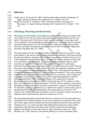 1157   References
1158
1159   Andersen R.A. & Kawachi M. 2005. Traditional Microalgae Isolation Techniques, In:
1160       Algal Culturing Techniques (Ed. Andersen R.A.), Chapter 6, 83-102
1161   Sieraki M., Poulton N., Chrosby N. 2005. Automated Isolation Techniques for
1162       Microalgae. In: Algal Culturing Techniques (Ed. Andersen R.A.), Chapter 7, 103-
1163       116
1164
1165   Cell Biology: Physiology and Biochemistry
1166   Microalgae are photosynthetic microorganisms capable of harvesting solar energy while
1167   converting CO2 and water to organic macromolecules (i.e. carbohydrates, proteins and
1168   lipids). Triacylglycerols (TAGs) are the main storage compound in many algae under
1169   stress conditions, such as high light or nutrient starvation. Certain algal species naturally
1170   accumulate large amounts of TAG (30-60% of dry weight) and exhibit photosynthetic
1171   efficiency and lipids/oil production potential at least an order of magnitude higher than
1172   terrestrial crop plants (Hu et al., 2008).
1173
1174   The major pathway for the formation of TAG in plants and algae involves de novo fatty
1175   acid synthesis in the stroma of plastids and subsequent incorporation of the fatty acid into
1176   the glycerol backbone, leading to TAG via three sequential acyl transfers from acyl CoA
1177   in the endoplasmic reticulum (ER) (Fig. 3). In algae, the de novo synthesis of fatty acids
1178   occurs primarily in the chloroplast. The committed step in fatty acid synthesis is the
1179   conversion of acetyl CoA to malonyl CoA, catalyzed by acetyl CoA carboxylase
1180   (ACCase). Overall, the pathway produces a 16- or 18-carbon fatty acid or both. These are
1181   then used as the precursors for the synthesis of cellular and organelle membranes as well
1182   as for the synthesis of neutral storage lipids, mainly TAGs. Triacylglycerol biosynthesis
1183   in algae has been proposed to occur via the direct glycerol pathway. Fatty acids produced
1184   in the chloroplast are sequentially transferred from CoA to positions 1 and 2 of glycerol-
1185   3-phosphate, resulting in formation of the central metabolite phosphatidic acid (PA)
1186   (Ohlrogge and Browse 1995). Dephosphorylation of PA catalyzed by a specific
1187   phosphatase releases diacylglycerol (DAG). In the final step of TAG synthesis, a third
1188   fatty acid is transferred to the vacant position 3 of DAG, and this reaction is catalyzed by
1189   diacylglycerol acyltransferase, an enzymatic reaction that is unique to TAG biosynthesis.
1190   PA and DAG can also be used directly as a substrate for synthesis of polar lipids, such as
1191   phosphatidylcholine (PC) and galactolipids. The acyltransferases involved in TAG
1192   synthesis may exhibit preferences for specific acyl CoA molecules, and thus may play an
1193   important role in determining the final acyl composition of TAG.
1194
1195   The aforementioned pathway (Kennedy Pathway) is believed to be the major pathway to
1196   accumulate TAG in plants and algae. However, the regulation of synthesis of fatty acids
1197   and TAG in algae is poorly understood at the physiological, biochemical and molecular
1198   biological levels. As a result, the lipid yields obtained from algal mass culture efforts
1199   performed to date fall short of the high values (50-60%) observed in the laboratory,
1200   adding to the problem of achieving economic algal oil production (Hu et al., 2008;
1201   Sheehan et al., 1998). Moreover, the alternate pathways to convert membrane lipids


                                                     21
 