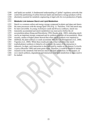 1248   and lipids) are needed. A fundamental understanding of ‗global‘ regulatory networks that
1249   control the partitioning of carbon between lipids and alternative storage products will be
1250   absolutely essential for metabolic engineering of algal cells for over-production of lipids.
1251
1252   Metabolic Link between Starch and Lipid Metabolism
1253   Starch is a common carbon and energy storage compound in plants and algae and shares
1254   the same precursors with the storage lipid TAG (Fig. 1). Therefore, TAG and starch may
1255   be inter-convertible. In young Arabidopsis seeds and Brassica embryos, starch was
1256   transiently accumulated and starch metabolism was most active before the oil
1257   accumulation phase (Kang and Rawsthorne 1994; Ruuska et al., 2002), indicating starch
1258   can be an important storage compound and its synthesis precedes oil accumulation. More
1259   recently, studies of higher plants showed that when starch synthesis was impaired or
1260   inhibited, the plant embryos or seeds accumulate 40% less oil (Periappuram et al., 2000;
1261   Vigeolas et al., 2004). While these results provide a clear indication that starch
1262   (carbohydrates) synthesis is linked to oil synthesis, the nature of the interaction is
1263   unknown. In algae, such interaction is also indicated by studies on the diatom Cyclotella
1264   cryptica (Roessler 1988) and some green algae. Therefore, it could be fruitful to initiate
1265   research on the metabolic link between starch and lipid metabolism. In this respect, de
1266   novo starch synthesis, degradation and interaction with lipid metabolism in algae need to
1267   be studied.




                                                    23
 