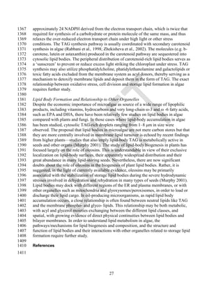 1367   approximately 24 NADPH derived from the electron transport chain, which is twice that
1368   required for synthesis of a carbohydrate or protein molecule of the same mass, and thus
1369   relaxes the over-reduced electron transport chain under high light or other stress
1370   conditions. The TAG synthesis pathway is usually coordinated with secondary carotenoid
1371   synthesis in algae (Rabbani et al., 1998; Zhekisheva et al., 2002). The molecules (e.g. b-
1372   carotene, lutein or astaxanthin) produced in the carotenoid pathway are sequestered into
1373   cytosolic lipid bodies. The peripheral distribution of carotenoid-rich lipid bodies serves as
1374   a ‗sunscreen‘ to prevent or reduce excess light striking the chloroplast under stress. TAG
1375   synthesis may also utilize phosphatidylcholine, phatidylethanolamine and galactolipids or
1376   toxic fatty acids excluded from the membrane system as acyl donors, thereby serving as a
1377   mechanism to detoxify membrane lipids and deposit them in the form of TAG. The exact
1378   relationship between oxidative stress, cell division and storage lipid formation in algae
1379   requires further study.
1380
1381   Lipid Body Formation and Relationship to Other Organelles
1382   Despite the economic importance of microalgae as source of a wide range of lipophilic
1383   products, including vitamins, hydrocarbons and very long-chain ω-3 and ω -6 fatty acids,
1384   such as EPA and DHA, there have been relatively few studies on lipid bodies in algae
1385   compared with plants and fungi. In those cases where lipid-body accumulation in algae
1386   has been studied, cytosolic TAG-rich droplets ranging from 1–8 m in size were
1387   observed. The proposal that lipid bodies in microalgae are not mere carbon stores but that
1388   they are more centrally involved in membrane lipid turnover is echoed by recent findings
1389   from higher plants—studies that also imply lipid-body TAG is metabolically active in
1390   seeds and other organs (Murphy 2001). The study of lipid-body biogenesis in plants has
1391   focused largely on the role of oleosins. This is understandable in view of their exclusive
1392   localization on lipid-body surfaces, their apparently widespread distribution and their
1393   great abundance in many lipid-storing seeds. Nevertheless, there are now significant
1394   doubts about the role of oleosins in the biogenesis of plant lipid bodies. Rather, it is
1395   suggested, in the light of currently available evidence, oleosins may be primarily
1396   associated with the stabilization of storage lipid bodies during the severe hydrodynamic
1397   stresses involved in dehydration and rehydration in many types of seeds (Murphy 2001).
1398   Lipid bodies may dock with different regions of the ER and plasma membranes, or with
1399   other organelles such as mitochondria and glyoxysomes/peroxisomes, in order to load or
1400   discharge their lipid cargo. In oil-producing microorganisms, as rapid lipid body
1401   accumulation occurs, a close relationship is often found between neutral lipids like TAG
1402   and the membrane phospho- and glyco- lipids. This relationship may be both metabolic,
1403   with acyl and glycerol moieties exchanging between the different lipid classes, and
1404   spatial, with growing evidence of direct physical continuities between lipid bodies and
1405   bilayer membranes. In order to understand lipid metabolism in algae, the
1406   pathways/mechanisms for lipid biogenesis and composition, and the structure and
1407   function of lipid bodies and their interactions with other organelles related to storage lipid
1408   formation require further study.
1409
1410   References
1411



                                                    27
 