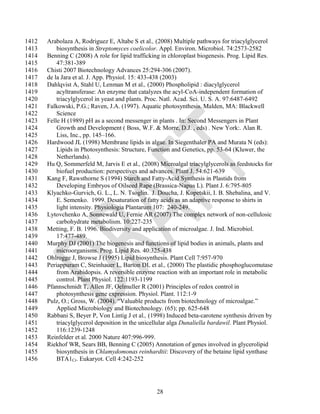 1412   Arabolaza A, Rodriguez E, Altabe S et al., (2008) Multiple pathways for triacylglycerol
1413       biosynthesis in Streptomyces coelicolor. Appl. Environ. Microbiol. 74:2573-2582
1414   Benning C (2008) A role for lipid trafficking in chloroplast biogenesis. Prog. Lipid Res.
1415       47:381-389
1416   Chisti 2007 Biotechnology Advances 25:294-306 (2007).
1417   de la Jara et al. J. App. Physiol. 15: 433-438 (2003)
1418   Dahlqvist A, Stahl U, Lenman M et al., (2000) Phospholipid : diacylglycerol
1419       acyltransferase: An enzyme that catalyzes the acyl-CoA-independent formation of
1420       triacylglycerol in yeast and plants. Proc. Natl. Acad. Sci. U. S. A. 97:6487-6492
1421   Falkowski, P.G.; Raven, J.A. (1997). Aquatic photosynthesis. Malden, MA: Blackwell
1422       Science
1423   Felle H (1989) pH as a second messenger in plants . In: Second Messengers in Plant
1424       Growth and Development ( Boss, W.F. & Morre, D.J. , eds) . New York:. Alan R.
1425       Liss, Inc., pp. 145–166.
1426   Hardwood JL (1998) Membrane lipids in algae. In Siegenthaler PA and Murata N (eds):
1427       Lipids in Photosynthesis: Structure, Function and Genetics, pp. 53-64 (Kluwer, the
1428       Netherlands).
1429   Hu Q, Sommerfeld M, Jarvis E et al., (2008) Microalgal triacylglycerols as feedstocks for
1430       biofuel production: perspectives and advances. Plant J. 54:621-639
1431   Kang F, Rawsthorne S (1994) Starch and Fatty-Acid Synthesis in Plastids from
1432       Developing Embryos of Oilseed Rape (Brassica-Napus L). Plant J. 6:795-805
1433   Klyachko-Gurvich, G. L., L. N. Tsoglin. J. Doucha, J. Kopetskii, I. B. Shebalina, and V.
1434       E. Semenko. 1999. Desaturation of fatty acids as an adaptive response to shirts in
1435       light intensity. Physiologia Plantarum 107: 240-249.
1436   Lytovchenko A, Sonnewald U, Fernie AR (2007) The complex network of non-cellulosic
1437       carbohydrate metabolism. 10:227-235
1438   Metting, F. B. 1996. Biodiversity and application of microalgae. J. Ind. Microbiol.
1439       17:477-489.
1440   Murphy DJ (2001) The biogenesis and functions of lipid bodies in animals, plants and
1441       microorganisms. Prog. Lipid Res. 40:325-438
1442   Ohlrogge J, Browse J (1995) Lipid biosynthesis. Plant Cell 7:957-970
1443   Periappuram C, Steinhauer L, Barton DL et al., (2000) The plastidic phosphoglucomutase
1444       from Arabidopsis. A reversible enzyme reaction with an important role in metabolic
1445       control. Plant Physiol. 122:1193-1199
1446   Pfannschmidt T, Allen JF, Oelmuller R (2001) Principles of redox control in
1447       photosynthesis gene expression. Physiol. Plant. 112:1-9
1448   Pulz, O.; Gross, W. (2004). ―Valuable products from biotechnology of microalgae.‖
1449       Applied Microbiology and Biotechnology. (65); pp. 625-648
1450   Rabbani S, Beyer P, Von Lintig J et al., (1998) Induced beta-carotene synthesis driven by
1451       triacylglycerol deposition in the unicellular alga Dunaliella bardawil. Plant Physiol.
1452       116:1239-1248
1453   Reinfelder et al. 2000 Nature 407:996-999.
1454   Riekhof WR, Sears BB, Benning C (2005) Annotation of genes involved in glycerolipid
1455       biosynthesis in Chlamydomonas reinhardtii: Discovery of the betaine lipid synthase
1456       BTA1Cr. Eukaryot. Cell 4:242-252




                                                  28
 