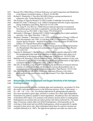 1457   Roessler PG (1988) Effects of Silicon Deficiency on Lipid-Composition and Metabolism
1458      in the Diatom Cyclotella-Cryptica. J. Phycol. 24:394-400
1459   Rolland F, Winderickx J, Thevelein JM (2001) Glucose-sensing mechanisms in
1460      eukaryotic cells. Trends Biochem.Sci. 26:310-317
1461   The Ecology of Algae by Round, F.E (1981) London: Cambridge University Press
1462   Ruuska SA, Girke T, Benning C et al., (2002) Contrapuntal networks of gene expression
1463      during Arabidopsis seed filling. Plant Cell 14:1191-1206
1464   Ryu JY, Song JY, Lee JM et al., (2004) Glucose-induced expression of carotenoid
1465      biosynthesis genes in the dark is mediated by cytosolic pH in the cyanobacterium
1466      Synechocystis sp. PCC 6803. J. Biol. Chem. 279:25320-25325
1467   Schwender J, Ohlrogge J, Shachar-Hill Y (2004) Understanding flux in plant metabolic
1468      networks. Curr. Opin. Plant Biol. 7:309-317
1469   Sheehan J, Dunahay T, Benemann J et al., (1998) US Department of Energy‘s Office of
1470      Fuels Development, July 1998. A Look Back at the US Department of Energy‘s
1471      Aquatic Species Program – Biodiesel from Algae, Close Out Report TP-580-24190.
1472      Golden, CO: National Renewable Energy Laboratory.
1473   Stahl U, Carlsson AS, Lenman M et al., (2004) Cloning and functional characterization
1474      of a Phospholipid: Diacylglycerol acyltransferase from Arabidopsis. Plant Physiol.
1475      135:1324-1335
1476   Vigeolas H, Mohlmann T, Martini N et al., (2004) Embryo-specific reduction of ADP-
1477      Glc pyrophosphorylase leads to an inhibition of starch synthesis and a delay in oil
1478      accumulation in developing seeds of oilseed rape. Plant Physiol. 136:2676-2686
1479   Zhekisheva M, Boussiba S, Khozin-Goldberg I et al., (2002) Accumulation of oleic acid
1480      in Haematococcus pluvialis (Chlorophyceae) under nitrogen starvation or high light is
1481      correlated with that of astaxanthin esters. J. Phycol. 38:325-331
1482   Zhu XG, de Sturler E, Long SP (2007) Optimizing the distribution of resources between
1483      enzymes of carbon metabolism can dramatically increase photosynthetic rate: A
1484      numerical simulation using an evolutionary algorithm. Plant Physiol. 145:513-526
1485   Zhu XG, Long SP, Ort DR (2008) What is the maximum efficiency with which
1486      photosynthesis can convert solar energy into biomass? Curr. Opin. Biotechnol.
1487      19:153-159
1488
1489   Biohydrogen: Direct Biophotolysis and Oxygen Sensitivity of the Hydrogen-
1490   Evolving Enzymes
1491   Certain photosynthetic microbes, including algae and cyanobacteria, can produce H2 from
1492   the world‘s most plentiful resources in the following reactions: 2H2O + light energy →
1493   O2 + 4H+ + 4e- → O2 + 2H2. Two distinct light-driven H2-photoproduction pathways
1494   have been described in green algae, and there is evidence for a third, light-independent,
1495   fermentative H2 pathway coupled to starch degradation. All pathways have the reduction
1496   of ferredoxin (FD, Figure 2) in common as the primary electron-donor to a hydrogenase.
1497   Hydrogenases are enzymes that can reduce protons and release molecular H 2. The major
1498   types of enzymes contain either iron ([FeFe] hydrogenases, which generally are H2-
1499   evolving) or both nickel and iron ([NiFe] hydrogenases, which are generally H 2-uptake
1500   enzymes) in their active sites. More information about these O 2-sensitive enzymes are
1501   available (Ghirardi et al., 2007). The light-driven pathways can either use water as the


                                                  29
 