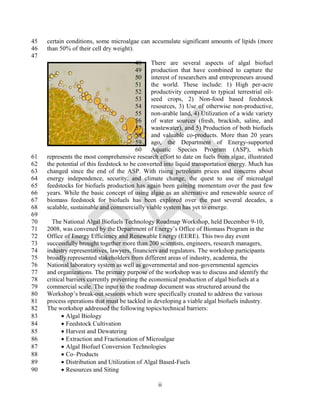 45   certain conditions, some microalgae can accumulate significant amounts of lipids (more
46   than 50% of their cell dry weight).
47
                                          48    There are several aspects of algal biofuel
                                          49    production that have combined to capture the
                                          50    interest of researchers and entrepreneurs around
                                          51    the world. These include: 1) High per-acre
                                          52    productivity compared to typical terrestrial oil-
                                          53    seed crops, 2) Non-food based feedstock
                                          54    resources, 3) Use of otherwise non-productive,
                                          55    non-arable land, 4) Utilization of a wide variety
                                          56    of water sources (fresh, brackish, saline, and
                                          57    wastewater), and 5) Production of both biofuels
                                          58    and valuable co-products. More than 20 years
                                          59    ago, the Department of Energy-supported
                                          60    Aquatic Species Program (ASP), which
61   represents the most comprehensive research effort to date on fuels from algae, illustrated
62   the potential of this feedstock to be converted into liquid transportation energy. Much has
63   changed since the end of the ASP. With rising petroleum prices and concerns about
64   energy independence, security, and climate change, the quest to use of microalgal
65   feedstocks for biofuels production has again been gaining momentum over the past few
66   years. While the basic concept of using algae as an alternative and renewable source of
67   biomass feedstock for biofuels has been explored over the past several decades, a
68   scalable, sustainable and commercially viable system has yet to emerge.
69
70     The National Algal Biofuels Technology Roadmap Workshop, held December 9-10,
71   2008, was convened by the Department of Energy‘s Office of Biomass Program in the
72   Office of Energy Efficiency and Renewable Energy (EERE). This two day event
73   successfully brought together more than 200 scientists, engineers, research managers,
74   industry representatives, lawyers, financiers and regulators. The workshop participants
75   broadly represented stakeholders from different areas of industry, academia, the
76   National laboratory system as well as governmental and non-governmental agencies
77   and organizations. The primary purpose of the workshop was to discuss and identify the
78   critical barriers currently preventing the economical production of algal biofuels at a
79   commercial scale. The input to the roadmap document was structured around the
80   Workshop‘s break-out sessions which were specifically created to address the various
81   process operations that must be tackled in developing a viable algal biofuels industry.
82   The workshop addressed the following topics/technical barriers:
83          Algal Biology
84          Feedstock Cultivation
85          Harvest and Dewatering
86          Extraction and Fractionation of Microalgae
87          Algal Biofuel Conversion Technologies
88          Co–Products
89          Distribution and Utilization of Algal Based-Fuels
90          Resources and Siting

                                                  ii
 