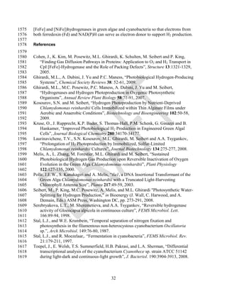 1575   [FeFe] and [NiFe])hydrogenases in green algae and cyanobacteria so that electrons from
1576   both ferredoxin (Fd) and NAD(P)H can serve as electron donor to support H2 production.
1577
1578   References
1579
1580   Cohen, J., K. Kim, M. Posewitz, M.L. Ghirardi, K. Schulten, M. Seibert and P. King,
1581       ―Finding Gas Diffusion Pathways in Proteins: Application to O2 and H2 Transport in
1582       CpI [FeFe]-Hydrogenase and the Role of Packing Defects‖, Structure 13:1321-1329,
1583       2005.
1584   Ghirardi, M.L., A. Dubini, J. Yu and P.C. Maness, ―Photobiological Hydrogen-Producing
1585       Systems‖, Chemical Society Reviews 38: 52-61, 2009.
1586   Ghirardi, M.L., M.C. Posewitz, P.C. Maness, A. Dubini, J. Yu and M. Seibert,
1587       ―Hydrogenases and Hydrogen Photoproduction in Oxygenic Photosynthetic
1588       Organisms‖, Annual Review Plant Biology 58:71-91, 2007.
1589   Kosourov, S.N. and M. Seibert, ―Hydrogen Photoproduction by Nutrient-Deprived
1590       Chlamydomonas reinhardtii Cells Immobilized within Thin Alginate Films under
1591       Aerobic and Anaerobic Conditions‖, Biotechnology and Bioengineering 102:50-58,
1592       2009.
1593   Kruse, O., J. Rupprecht, K.P. Bader, S. Thomas-Hall, P.M. Schenk, G. Ginazzi and B.
1594       Hankamer, ―Improved Photobiological H2 Production in Engineered Green Algal
1595       Cells‖, Journal Biological Chemistry 280:34170-34177.
1596   Laurinavichene, T.V., S.N. Kosourov, M.L. Ghirardi, M. Seibert and A.A. Tsygankov,
1597       ―Prolongation of H2 Photoproduction by Immobilized, Sulfur-Limited
1598       Chlamydomonas reinhardtii Cultures‖, Journal Biotechnology 134:275-277, 2008.
1599   Melis, A., L. Zhang, M. Forestier, M.L. Ghirardi and M. Seibert, ―Sustained
1600       Photobiological Hydrogen Gas Production upon Reversible Inactivation of Oxygen
1601       Evolution in the Green Alga Chlamydomonas reinhardtii‖, Plant Physiology
1602       122:127-135, 2000.
1603   Polle, J.E.W., S. Kanakagiri and A. Melis, ―tla1, a DNA Insertional Transformant of the
1604       Green Alga Chlamydomonas reinhardtii with a Truncated Light-Harvesting
1605       Chlorophyll Antenna Size‖, Planta 217:49-59, 2003.
1606   Seibert, M., P. King, M.C. Posewitz, A. Melis, and M.L. Ghirardi "Photosynthetic Water-
1607       Splitting for Hydrogen Production," in Bioenergy (J. Wall, C. Harwood, and A.
1608       Demain, Eds.) ASM Press, Washington DC, pp. 273-291, 2008.
1609   Serebryakova, L.T., M. Sheremetieva, and A.A. Tsygankov, ―Reversible hydrogenase
1610       activity of Gloeocapsa alpicola in continuous culture‖, FEMS Microbiol. Lett.
1611       166:89-94, 1998.
1612   Stal, L.J., and W.E. Krumbein, ―Temporal separation of nitrogen fixation and
1613       photosynthesis in the filamentous non-heterocystous cyanobacterium Oscillatoria
1614       sp.‖, Arch Microbiol. 149:76-80, 1987.
1615   Stal, L.J., and R. Moezelaar,. ―Fermentation in cyanobacteria‖, FEMS Microbiol. Rev.
1616       21:179-211, 1997.
1617   Toepel, J., E. Welsh, T.S. Summerfield, H.B. Pakrasi, and L.A. Sherman, ―Differential
1618       transcriptional analysis of the cyanobacterium Cyanothece sp. strain ATCC 51142
1619       during light-dark and continuous-light growth‖, J. Bacteriol. 190:3904-3913, 2008.



                                                 32
 
