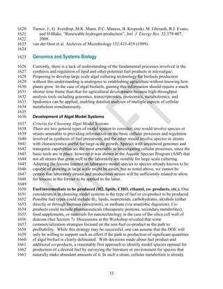 1620   Turner, J., G. Sverdrup, M.K. Mann, P.C. Maness, B. Kroposki, M. Ghirardi, R.J. Evans,
1621      and D.Blake, ―Renewable hydrogen production‖, Intl. J. Energy Res. 32:379-407,
1622      2008.
1623   van der Oost et al. Archives of Microbiology 152:415-419 (1989).
1624
1625   Genomics and Systems Biology
1626   Currently, there is a lack of understanding of the fundamental processes involved in the
1627   synthesis and regulation of lipid and other potential fuel products in microalgae.
1628   Proposing to develop large scale algal culturing technology for biofuels production
1629   without this understanding is analogous to establishing agriculture without knowing how
1630   plants grow. In the case of algal biofuels, gaining this information should require a much
1631   shorter time frame than that for agricultural development because high-throughput
1632   analysis tools including genomics, transcriptomics, proteomics, metabolomics, and
1633   lipidomics can be applied, enabling detailed analyses of multiple aspects of cellular
1634   metabolism simultaneously.
1635
1636   Development of Algal Model Systems
1637   Criteria for Choosing Algal Model Systems
1638   There are two general types of model system to consider: one would involve species or
1639   strains amenable to providing information on the basic cellular processes and regulation
1640   involved in synthesis of fuel precursors, and the other would involve species or strains
1641   with characteristics useful for large-scale growth. Species with sequenced genomes and
1642   transgenic capabilities are the most amenable to investigating cellular processes, since the
1643   basic tools are in place, however it was shown in the Aquatic Species Program (ASP) that
1644   not all strains that grow well in the laboratory are suitable for large-scale culturing.
1645   Adapting the lessons learned on laboratory model species to species already known to be
1646   capable of growing in large scale might be easier, but as noted above, we cannot be
1647   certain that laboratory strains and productions strains will be sufficiently related to allow
1648   for lessons in the former to be applied to the latter.
1649
1650   Fuel/intermediate to be produced (H2, lipids, CHO, ethanol, co- products, etc.). One
1651   consideration in choosing model systems is the type of fuel or co-product to be produced.
1652   Possible fuel types could include H2, lipids, isoprenoids, carbohydrates, alcohols (either
1653   directly or through biomass conversion), or methane (via anaerobic digestion). Co-
1654   products could include pharmaceuticals (therapeutic proteins, secondary metabolites),
1655   food supplements, or materials for nanotechnology in the case of the silica cell wall of
1656   diatoms (See Section 7). Discussions at the Workshop revealed that some
1657   commercialization strategies focused on the non-fuel co-product as the path to
1658   profitability. While this strategy may be successful, one can assume that the DOE will
1659   only be willing to support such an effort if the path to production of significant quantities
1660   of algal biofuel is clearly delineated. With decisions made about fuel product and
1661   additional co-products, a reasonable first approach to identify model species optimal for
1662   production of a desired fuel by surveying the literature or environment for species that
1663   naturally make abundant amounts of it. In such a strain, cellular metabolism is already



                                                    33
 