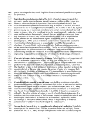 1664   geared towards production, which simplifies characterization and possible development
1665   for production.
1666
1667   Secretion of products/intermediates. The ability of an algal species to secrete fuel
1668   precursors may be attractive because it could reduce or avoid the cell harvesting step.
1669   However, there may be practical problems. If the desired product is volatile, then
1670   collection of the atmosphere above the culture may be required to isolate it, which will
1671   necessitate the use of closed photobioreactors (PBRs). An example of this is the Algenol
1672   process making use of engineered cyanobacteria to convert photosynthetically derived
1673   sugars to ethanol. Also to be considered is whether secretion actually makes the product
1674   more readily available. For example, although there are algae known to secrete lipids
1675   (e.g. Botryococcus braunii), they still are associated with the cells in a lipid biofilm
1676   matrix, and thus are not free to form an organic hydrocarbon phase in solution.
1677   (Bannerjee et al., 2002) Even if sustainable secretion could be achieved it is not clear
1678   what the effect of a lipid emulsion in an algal culture would be. For example, an
1679   abundance of exported lipids could unfavorably alter fluidics properties or provide a
1680   carbon source favoring growth of contaminants. Finally, secretion of either intermediates
1681   or products into the growth medium could make these compounds available to
1682   contaminating microbes for catabolism. Pilot-scale experimentation and further metabolic
1683   engineering is required to evaluate possible advantages and disadvantages of secretion.
1684
1685   Characteristics pertaining to process demands. Culture stability over long periods will
1686   be a key to low cost production of biofuel, but very little is known about the
1687   characteristics of culture robustness. Certainly rapid growth is important both for overall
1688   productivity but also for the ability to compete with contaminating strains. Other traits
1689   like the ability to grow to high cell density in continuous culture may allow a strain to be
1690   maintained while at the same time reducing the amount of water to be processed daily
1691   (See Section 9). Resistance to predators and to viruses could also be a useful phenotype.
1692   Finally the ability to flocculate without addition of chemical flocculating agents could
1693   reduce the costs of harvest as long as it could be controlled to avoid settling in the
1694   cultivation system.
1695
1696   Capability of heterotrophic or mixotrophic growth. Heterotrophic or mixotrophic
1697   growth capabilities may be attractive attributes of algal strains. In some species, addition
1698   of supplemental carbon results in increased lipid accumulation (Xu, Miao et al., 2006),
1699   even under mixotrophic conditions where the substrate is not known to be transported
1700   into the cell (Ceron Garcia, Garcia Camacho et al., 2006). If the carbon source can be
1701   utilized by the cell, a potential advantage is growth in both light and dark periods. It is
1702   not clear what the relative amount of fuel precursor production under photosynthetic and
1703   heterotrophic conditions will be, but this can be determined. A potentially serious
1704   disadvantage of addition of external carbon sources is the possibility of increased
1705   contamination by undesired microbes living off the carbon source.
1706
1707   Survey the phylogenetic tree to expand number of potential candidates. Unicellular
1708   microalgae are the product of over 3 billion years of evolution, and are highly diverse
1709   (Falkowski, Katz et al., 2004). Multiple endosymbiotic events have occurred during the



                                                    34
 