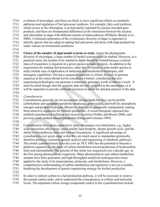 1710   evolution of microalgae, and these are likely to have significant effects on metabolic
1711   pathways and regulation of fuel precursor synthesis. For example, fatty acid synthesis,
1712   which occurs in the chloroplast, is at least partly regulated by nuclear-encoded gene
1713   products, and there are fundamental differences in the interaction between the nucleus
1714   and chloroplast in algae with different extents of endosymbiosis (Wilhelm, Buchel et al.,
1715   2006). Continued exploration of the evolutionary diversity of algae is important to
1716   identify species that are adept at making fuel precursors and those with high productivity
1717   under various environmental conditions.
1718
1719   Choice of the number of algal model systems to study. Given the phylogenetic
1720   diversity of microalgae, a large number of model systems could be studied. However, in a
1721   practical sense, the number to be studied in depth should be limited because a critical
1722   mass of researchers is required on a given species to make progress. In addition to the
1723   requirement for making fuel precursors, other factors related to what model species to
1724   study include ease of application of molecular and biochemical techniques, and
1725   transgenic capabilities. Having a sequenced genomic is critical, but lack of genome
1726   sequence at the outset should not be considered a barrier, considering that new
1727   sequencing technologies can generate a eukaryotic genome‘s worth of data in a week. It
1728   must be noted though, that the genomic data are only as useful as the annotation, so it
1729   will be important to provide sufficient resources to allow for detailed analysis of the data.
1730
1731   Cyanobacteria
1732   Cyanobacteria generally do not accumulate storage lipids but they can be prolific
1733   carbohydrate and secondary metabolite producers, grow readily, and both fix atmospheric
1734   nitrogen and produce hydrogen. Moreover, they can be genetically manipulated, making
1735   them attractive organisms for biofuels production. A recent transgenic approach has
1736   enabled cyanobacterial cellulose and sucrose secretion (Nobles and Brown 2008), and
1737   previous work enabled ethanol production (Deng and Coleman 1999).
1738
1739   Cyanobacteria (blue-green algae) have many advantages over land plants, e.g., higher
1740   solar conversion efficiencies, much smaller land footprint, shorter growth cycle, and the
1741   ability to biosynthesize fuels and relevant biocatalysts. A significant advantage of
1742   cyanobacteria over green algae is that they are much easier to manipulate genetically,
1743   therefore allowing systematic genetic analysis and engineering of metabolic pathways.
1744   The model cyanobacterium Synechocystis sp. PCC 6803 has the potential to become a
1745   platform organism for the study of carbon metabolism toward production of hydrocarbon
1746   fuels and intermediates. The genome of this strain was sequenced over a decade ago, as
1747   the first among photosynthetic organisms. Many photosynthesis and carbon metabolism
1748   mutants have been generated, and high-throughput analytical techniques have been
1749   applied to the study of its transcriptome, proteome, and metabolome. However, a
1750   comprehensive understanding of carbon metabolism and regulation is not yet available,
1751   hindering the development of genetic engineering strategy for biofuel production.
1752
1753   In order to redirect carbon to a fuel production pathway, it will be necessary to remove
1754   the normal carbon sinks, and to understand the consequences at cellular and molecular
1755   levels. The important carbon storage compounds (sinks) in this cyanobacterium include



                                                    35
 