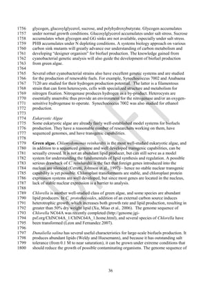 1756   glycogen, glucosylglycerol, sucrose, and polyhydroxybutyrate. Glycogen accumulates
1757   under normal growth conditions. Glucosylglycerol accumulates under salt stress. Sucrose
1758   accumulates when glycogen and GG sinks are not available, especially under salt stress.
1759   PHB accumulates under N depleting conditions. A systems biology approach on various
1760   carbon sink mutants will greatly advance our understanding of carbon metabolism and
1761   developing ―designer organism‖ for biofuel production. The knowledge gained from
1762   cyanobacterial genetic analysis will also guide the development of biofuel production
1763   from green algae.
1764
1765   Several other cyanobacterial strains also have excellent genetic systems and are studied
1766   for the production of renewable fuels. For example, Synechococcus 7002 and Anabaena
1767   7120 are studied for their hydrogen production potential. The latter is a filamentous
1768   strain that can form heterocysts, cells with specialized structure and metabolism for
1769   nitrogen fixation. Nitrogenase produces hydrogen as a by-product. Heterocysts are
1770   essentially anaerobic thus provide an environment for the nitrogenase and/or an oxygen-
1771   sensitive hydrogenase to operate. Synechococcus 7002 was also studied for ethanol
1772   production.
1773
1774   Eukaryotic Algae
1775   Some eukaryotic algae are already fairly well-established model systems for biofuels
1776   production. They have a reasonable number of researchers working on them, have
1777   sequenced genomes, and have transgenic capabilities.
1778
1779   Green algae. Chlamydomonas reinhardtii is the most well-studied eukaryotic algae, and
1780   in addition to a sequenced genome and well developed transgenic capabilities, can be
1781   sexually crossed. It is not an abundant lipid producer, but can still serve as a model
1782   system for understanding the fundamentals of lipid synthesis and regulation. A possible
1783   serious drawback of C. reinhardtii is the fact that foreign genes introduced into the
1784   nucleus are silenced (Cerutti, Johnson et al., 1997) – hence no stable nuclear transgenic
1785   capability is yet possible. Chloroplast transformants are stable, and chloroplast protein
1786   expression systems are well developed, but since most genes are located in the nucleus,
1787   lack of stable nuclear expression is a barrier to analysis.
1788
1789   Chlorella is another well-studied class of green algae, and some species are abundant
1790   lipid producers. In C. protothecoides, addition of an external carbon source induces
1791   heterotrophic growth, which increases both growth rate and lipid production, resulting in
1792   greater than 50% dry weight lipid (Xu, Miao et al., 2006). The genome sequence of
1793   Chlorella NC64A was recently completed (http://genome.jgi-
1794   psf.org/ChlNC64A_1/ChlNC64A_1.home.html), and several species of Chlorella have
1795   been transformed (Leon and Fernandez 2007).
1796
1797   Dunaliella salina has several useful characteristics for large-scale biofuels production. It
1798   produces abundant lipids (Weldy and Huesemann), and because it has outstanding salt
1799   tolerance (from 0.1 M to near saturation), it can be grown under extreme conditions that
1800   should reduce the growth of possible contaminating organisms. The genome sequence of




                                                    36
 