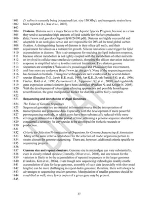 1801   D. salina is currently being determined (est. size 130 Mbp), and transgenic strains have
1802   been reported (Li, Xue et al., 2007).
1803
1804   Diatoms. Diatoms were a major focus in the Aquatic Species Program, because as a class
1805   they tend to accumulate high amounts of lipid suitable for biofuels production
1806   (http://www.nrel.gov/docs/legosti/fy98/24190.pdf). Diatoms are highly successful and
1807   adaptable in an ecological sense and are responsible for 20% of the total global carbon
1808   fixation. A distinguishing feature of diatoms is their silica cell walls, and their
1809   requirement for silicon as a nutrient for growth. Silicon limitation is one trigger for lipid
1810   accumulation in diatoms. This is advantageous for studying the lipid induction response,
1811   because silicon metabolism is not tightly coupled with the metabolism of other nutrients
1812   or involved in cellular macromolecule synthesis, therefore the silicon starvation induction
1813   response is simplified relative to other nutrient limitations. Two diatom genome
1814   sequences are complete (Thalassiosira pseudonana and Phaeodactylum tricornutum),
1815   and four more are underway (http://www.jgi.doe.gov/). None of the sequencing projects
1816   has focused on biofuels. Transgenic techniques are well established for several diatom
1817   species (Dunahay T.G., Jarvis E.E. et al., 1995; Apt K.E., Kroth-Pancic P.G. et al., 1996;
1818   Fischer, Robl et al., 1999; Zaslavskaia L.A., Lippmeier J.C. et al., 2000), and regulatable
1819   gene expression control elements have been identified (Poulsen N. and Kröger N. 2005).
1820   With the development of robust gene silencing approaches and possibly homologous
1821   recombination, the gene manipulation toolkit for diatoms will be fairly complete.
1822
1823   Sequencing and Annotation of Algal Genomes
1824   The Value of Genome Sequences
1825   Sequenced genomes are an essential information source for the interpretation of
1826   transcriptomic and proteomic data. Especially with the development of more powerful
1827   pyrosequencing methods, in which costs have been substantially reduced while more
1828   coverage is obtained in a shorter period of time, obtaining a genome sequence should be
1829   considered a necessity for any species to be developed for biofuels research or
1830   production.
1831
1832   Criteria for Selection/Prioritization of Organisms for Genome Sequencing & Annotation
1833    Many of the same criteria cited above for the selection of model organisms pertain to
1834   strains chosen for genome sequencing. There are, however, additional criteria specific to
1835   sequencing projects.
1836
1837   Genome size and repeat structure. Genome size in microalgae can vary substantially,
1838   even in closely related species (Connolly, Oliver et al., 2008), and one reason for the
1839   variation is likely to be the accumulation of repeated sequences in the larger genomes
1840   (Hawkins, Kim et al., 2006). Even though new sequencing technologies readily enable
1841   accumulation of data for large genomes, assembly of such data (especially with short read
1842   lengths) can be more challenging in repeat-laden genomes; therefore, there will always be
1843   advantages to sequencing smaller genomes. Manipulation of smaller genomes should be
1844   simplified as well, since fewer copies of a given gene may be present.
1845



                                                    37
 