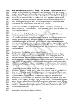 1846   Need to study diverse species (i.e., primary and secondary endosymbionts). Phyto-
1847   plankton are distributed among at least eight major divisions or phyla, and represent a
1848   complex series of primary and secondary endosymbioses (Falkowski, Katz et al., 2004).
1849   It is likely that the different symbioses have affected communication between the plastid
1850   and nucleus (Wilhelm, Buchel et al., 2006), which could impact the regulation and
1851   processes of fuel precursor production. A genomic survey of representatives from all
1852   major algal classes is desirable, and a special focus on classes or individual species
1853   within classes that make abundant fuel precursors is essential.
1854
1855   Species to be considered for algal genomics include Chlorella sp., Dunaliella sp.,
1856   Nannochloropsis sp., Scenedesmus sp., Chlorococcum sp., Peudochlorococcum sp., and a
1857   variety of diatom species.
1858
1859   Coordination with the Biological and Environmental Research (BER) Microbial
1860   Sequencing Program at the Joint Genome Institute
1861   The advent of reasonable-cost high throughput sequencers and low cost commercially
1862   available sequencing services brings into question the need for coordination with
1863   established sequencing facilities such as JGI. Although JGI provides a tremendous
1864   service, because of high demand from diverse projects, access to sequencing is limited by
1865   one‘s queue position in the pipeline. Alternative approaches could be considered, for
1866   example, support of a stand-alone facility dedicated only to sequencing of algal biofuels
1867   candidate species.
1868
1869   Bioinformatics: Development of Streamlined Methods
1870   Bioinformatics analysis of sequenced genomes, especially at the basic level of gene
1871   annotation, is essential to make sequence data usable, and if not properly done, can
1872   represent the largest stumbling block to achieving that goal. Quality standards and
1873   appropriate training should be established to ensure consistent and useful annotation. This
1874   could include the requirement of using a particular sequencing approach that provides
1875   sufficient coverage of ESTs to ensure accurate gene modeling. A stand-alone facility for
1876   sequencing and bioinformatics would facilitate high quality data production and analysis.
1877
1878   Comparative Analysis between Diverse and Closely Related Species
1879   A benefit of comparing diverse species is that genes involved in the core production of a
1880   given type of biofuel precursor should be conserved between species and thus be more
1881   easily identifiable. However, genetic drift could complicate identification of certain types
1882   of genes that have low conservation. Comparison of organisms that specialize in
1883   production of different types of fuel precursors could enable identification of the genes
1884   involved by their presence or absence in the different species. Comparing closely related
1885   species that may make slightly different fuel precursors, or accumulate them to different
1886   levels, could be advantageous, since even though the overall gene content may be highly
1887   conserved, subtle differences in gene sequence could enable identification of the cause
1888   for the different phenotypes.
1889
1890   Identification of Species for Sequencing Efforts




                                                    38
 