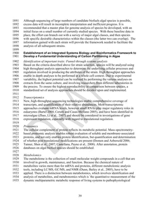 1891   Although sequencing of large numbers of candidate biofuels algal species is possible,
1892   excess data will result in incomplete interpretation and inefficient progress. It is
1893   recommended that a master plan for genome analysis of species be developed, with an
1894   initial focus on a small number of currently studied species. With these baseline data in
1895   place, the effort can branch out with a survey of major algal classes, and then species
1896   with specific desirable characteristics within the classes (the latter two can overlap). The
1897   information gained with each strain will provide the framework needed to facilitate the
1898   analysis of all subsequent strains.
1899
1900   Establishment of an Integrated Systems Biology and Bioinformatics Framework to
1901   Develop a Fundamental Understanding of Carbon Partitioning in Algae
1902   Identification of important traits: Funnel-through systems analysis
1903   Based on the criteria described above for strain selection, species will be analyzed using
1904   high throughput analysis approaches to determine the underlying cellular processes and
1905   regulation involved in producing the attributes of the strain. High throughput approaches
1906   enable in depth analyses to be performed in a whole cell context. Due to experimental
1907   variability, the highest potential can be realized by performing the various analyses on
1908   extracts from the same culture, and involving researchers from different laboratories in
1909   the process. To ensure the highest reproducibility in comparison between species, a
1910   standardized set of analysis approaches should be decided upon and implemented.
1911
1912   Transcriptomics
1913   New, high-throughput sequencing technologies enable comprehensive coverage of
1914   transcripts, and quantification of their relative abundances. Most transcriptomic
1915   approaches evaluate mRNA levels, however small RNAs play major regulatory roles in
1916   eukaryotes (Bartel 2004; Cerutti and Casas-Mollano 2005), and have been identified in
1917   microalgae (Zhao, Li et al., 2007) and should be considered in investigations of gene
1918   expression regulation, especially with regard to translational regulation.
1919
1920   Proteomics
1921   The cellular complement of protein reflects its metabolic potential. Mass-spectrometry-
1922   based proteomic analysis enables robust evaluation of soluble and membrane-associated
1923   proteins, and not only enables protein identification, but quantification and determination
1924   of whether post-translational modifications are present (Domon and Aebersold 2006;
1925   Tanner, Shen et al., 2007; Castellana, Payne et al., 2008). After annotation, protein
1926   databases on algal biofuel species should be established.
1927
1928   Metabolomics
1929   The metabolome is the collection of small molecular weight compounds in a cell that are
1930   involved in growth, maintenance, and function. Because the chemical nature of
1931   metabolites varies more than for mRNA and proteins, different metabolomic analysis
1932   tools, including LC/MS, GC/MS, and NMR (Dunn, Bailey et al., 2005), have to be
1933   applied. There is a distinction between metabolomics, which involves identification and
1934   analysis of metabolites, and metabonomics which is the quantitative measurement of the
1935   dynamic multiparametric metabolic response of living systems to pathophysiological



                                                    39
 