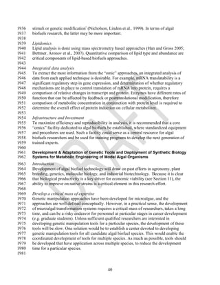 1936   stimuli or genetic modification (Nicholson, Lindon et al., 1999). In terms of algal
1937   biofuels research, the latter may be more important.
1938
1939   Lipidomics
1940   Lipid analysis is done using mass spectrometry based approaches (Han and Gross 2005;
1941   Dettmer, Aronov et al., 2007). Quantitative comparison of lipid type and abundance are
1942   critical components of lipid-based biofuels approaches.
1943
1944   Integrated data analysis
1945   To extract the most information from the ―omic‖ approaches, an integrated analysis of
1946   data from each applied technique is desirable. For example, mRNA translatability is a
1947   significant regulatory step in gene expression, and determination of whether regulatory
1948   mechanisms are in place to control translation of mRNA into protein, requires a
1949   comparison of relative changes in transcript and protein. Enzymes have different rates of
1950   function that can be affected by feedback or posttranslational modification, therefore
1951   comparison of metabolite concentration in conjunction with protein level is required to
1952   determine the overall effect of protein induction on cellular metabolism.
1953
1954   Infrastructure and Investment
1955   To maximize efficiency and reproducibility in analysis, it is recommended that a core
1956   ―omics‖ facility dedicated to algal biofuels be established, where standardized equipment
1957   and procedures are used. Such a facility could serve as a central resource for algal
1958   biofuels researchers and be used for training programs to develop the next generation of
1959   trained experts.
1960
1961   Development & Adaptation of Genetic Tools and Deployment of Synthetic Biology
1962   Systems for Metabolic Engineering of Model Algal Organisms
1963   Introduction
1964   Development of algal biofuel technology will draw on past efforts in agronomy, plant
1965   breeding, genetics, molecular biology, and industrial biotechnology. Because it is clear
1966   that biological productivity is a key driver for economic viability (see Section 11), the
1967   ability to improve on native strains is a critical element in this research effort.
1968
1969   Develop a critical mass of expertise
1970   Genetic manipulation approaches have been developed for microalgae, and the
1971   approaches are well defined conceptually. However, in a practical sense, the development
1972   of microalgal transformation systems requires a critical mass of researchers, takes a long
1973   time, and can be a risky endeavor for personnel at particular stages in career development
1974   (e.g. graduate students). Unless sufficient qualified researchers are interested in
1975   developing genetic manipulation tools for a particular species, the development of these
1976   tools will be slow. One solution would be to establish a center devoted to developing
1977   genetic manipulation tools for all candidate algal biofuel species. This would enable the
1978   coordinated development of tools for multiple species. As much as possible, tools should
1979   be developed that have application across multiple species, to reduce the development
1980   time for a particular species.
1981


                                                   40
 