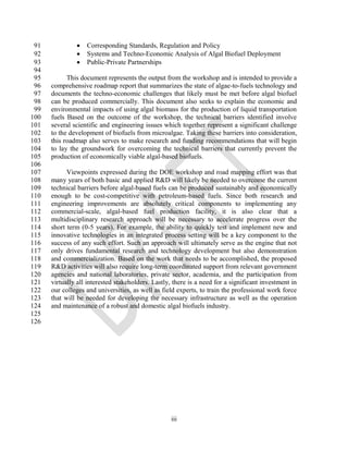 91               Corresponding Standards, Regulation and Policy
 92               Systems and Techno-Economic Analysis of Algal Biofuel Deployment
 93               Public-Private Partnerships
 94
 95         This document represents the output from the workshop and is intended to provide a
 96   comprehensive roadmap report that summarizes the state of algae-to-fuels technology and
 97   documents the techno-economic challenges that likely must be met before algal biofuel
 98   can be produced commercially. This document also seeks to explain the economic and
 99   environmental impacts of using algal biomass for the production of liquid transportation
100   fuels Based on the outcome of the workshop, the technical barriers identified involve
101   several scientific and engineering issues which together represent a significant challenge
102   to the development of biofuels from microalgae. Taking these barriers into consideration,
103   this roadmap also serves to make research and funding recommendations that will begin
104   to lay the groundwork for overcoming the technical barriers that currently prevent the
105   production of economically viable algal-based biofuels.
106
107         Viewpoints expressed during the DOE workshop and road mapping effort was that
108   many years of both basic and applied R&D will likely be needed to overcome the current
109   technical barriers before algal-based fuels can be produced sustainably and economically
110   enough to be cost-competitive with petroleum-based fuels. Since both research and
111   engineering improvements are absolutely critical components to implementing any
112   commercial-scale, algal-based fuel production facility, it is also clear that a
113   multidisciplinary research approach will be necessary to accelerate progress over the
114   short term (0-5 years). For example, the ability to quickly test and implement new and
115   innovative technologies in an integrated process setting will be a key component to the
116   success of any such effort. Such an approach will ultimately serve as the engine that not
117   only drives fundamental research and technology development but also demonstration
118   and commercialization. Based on the work that needs to be accomplished, the proposed
119   R&D activities will also require long-term coordinated support from relevant government
120   agencies and national laboratories, private sector, academia, and the participation from
121   virtually all interested stakeholders. Lastly, there is a need for a significant investment in
122   our colleges and universities, as well as field experts, to train the professional work force
123   that will be needed for developing the necessary infrastructure as well as the operation
124   and maintenance of a robust and domestic algal biofuels industry.
125
126




                                                   iii
 