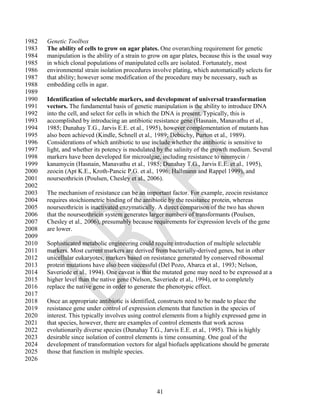 1982   Genetic Toolbox
1983   The ability of cells to grow on agar plates. One overarching requirement for genetic
1984   manipulation is the ability of a strain to grow on agar plates, because this is the usual way
1985   in which clonal populations of manipulated cells are isolated. Fortunately, most
1986   environmental strain isolation procedures involve plating, which automatically selects for
1987   that ability; however some modification of the procedure may be necessary, such as
1988   embedding cells in agar.
1989
1990   Identification of selectable markers, and development of universal transformation
1991   vectors. The fundamental basis of genetic manipulation is the ability to introduce DNA
1992   into the cell, and select for cells in which the DNA is present. Typically, this is
1993   accomplished by introducing an antibiotic resistance gene (Hasnain, Manavathu et al.,
1994   1985; Dunahay T.G., Jarvis E.E. et al., 1995), however complementation of mutants has
1995   also been achieved (Kindle, Schnell et al., 1989; Debuchy, Purton et al., 1989).
1996   Considerations of which antibiotic to use include whether the antibiotic is sensitive to
1997   light, and whether its potency is modulated by the salinity of the growth medium. Several
1998   markers have been developed for microalgae, including resistance to neomycin /
1999   kanamycin (Hasnain, Manavathu et al., 1985; Dunahay T.G., Jarvis E.E. et al., 1995),
2000   zeocin (Apt K.E., Kroth-Pancic P.G. et al., 1996; Hallmann and Rappel 1999), and
2001   nourseothricin (Poulsen, Chesley et al., 2006).
2002
2003   The mechanism of resistance can be an important factor. For example, zeocin resistance
2004   requires stoichiometric binding of the antibiotic by the resistance protein, whereas
2005   nourseothricin is inactivated enzymatically. A direct comparison of the two has shown
2006   that the nourseothricin system generates larger numbers of transformants (Poulsen,
2007   Chesley et al., 2006), presumably because requirements for expression levels of the gene
2008   are lower.
2009
2010   Sophisticated metabolic engineering could require introduction of multiple selectable
2011   markers. Most current markers are derived from bacterially-derived genes, but in other
2012   unicellular eukaryotes, markers based on resistance generated by conserved ribosomal
2013   protein mutations have also been successful (Del Pozo, Abarca et al., 1993; Nelson,
2014   Saveriede et al., 1994). One caveat is that the mutated gene may need to be expressed at a
2015   higher level than the native gene (Nelson, Saveriede et al., 1994), or to completely
2016   replace the native gene in order to generate the phenotypic effect.
2017
2018   Once an appropriate antibiotic is identified, constructs need to be made to place the
2019   resistance gene under control of expression elements that function in the species of
2020   interest. This typically involves using control elements from a highly expressed gene in
2021   that species, however, there are examples of control elements that work across
2022   evolutionarily diverse species (Dunahay T.G., Jarvis E.E. et al., 1995). This is highly
2023   desirable since isolation of control elements is time consuming. One goal of the
2024   development of transformation vectors for algal biofuels applications should be generate
2025   those that function in multiple species.
2026




                                                    41
 