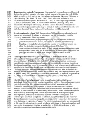 2027   Transformation methods (Nuclear and chloroplast). A commonly successful method
2028   for introducing DNA into alga cells is the bolistic approach (Armaleo, Ye et al., 1990),
2029   which is useful for both nuclear and chloroplast transformation (Boynton, Gillham et al.,
2030   1988; Dunahay T.G., Jarvis E.E. et al., 1995). Other successful methods include
2031   electroporation (Shimogawara, Fujiwara et al., 1998), or vortexing with glass beads
2032   (Kindle, Richards et al., 1991) or silicon carbide whiskers (Dunahay 1993). The
2033   fundamental challenge to introducing DNA into a cell is the nature of the cell wall –
2034   hence, in certain species approaches may be limited. If methods exist to remove the cell
2035   wall, then chemically based methods of transformation could be attempted.
2036
2037   Sexual crossing (breeding). With the exception of Chlamydomonas, classical genetic
2038   approaches are not well developed in microalgae, but this methodology could be
2039   extremely important for following reasons:
2040        Some diatoms can be propagated vegetatively only for a limited number of
2041          generations and must be crossed periodically to maintain culture viability
2042        Breeding of desired characteristics from a number of phenotypic variants can
2043          allow for strain development without resorting to GM algae.
2044        Algal strains contain multiple copies of their genome and so recessive genotypes
2045          (like gene knockouts), may not be manifested by an altered phenotype unless that
2046          genotype is allowed to ―breed true‖ though a series of sexual crosses.
2047
2048   Homologous recombination/ gene replacement vs. random insertion. DNA
2049   introduced into the nucleus of microalgal cells generally integrates randomly into the
2050   genome (Dunahay T.G., Jarvis E.E. et al., 1995). Gene replacement via homologous
2051   recombination can be more desirable because it is one method to overcome phenotypic
2052   dominance issues when a copy or copies of a wild type gene is/are present in addition to a
2053   modified gene. In addition, homologous recombination can be used to knockout genes.
2054   Obtaining successful homologous recombination has not always been straightforward;
2055   however, successful approaches include the addition of long flanking regions to the gene
2056   of interest (Deng and Capecchi 1992), use of single stranded DNA (Zorin, Hegemann et
2057   al., 2005), or co-introduction of recombinase genes (Reiss, Klemm et al., 1996).
2058
2059   Identification of useful gene expression control elements (constitutive and
2060   inducible). A useful aspect of a genetic manipulation toolkit is the use of gene expression
2061   control elements that drive expression to different mRNA accumulation levels.
2062   Frequently, transgenes are overexpressed by using very strong control elements,
2063   however, considering the need for balance in cellular metabolism, intermediate, slightly
2064   elevated, or reduced levels of expression may be desirable. Control element strength can
2065   be evaluated by monitoring mRNA levels by quantitative PCR or high throughput
2066   transcriptomics, and usually these control elements impart the same control over
2067   synthetic gene constructs using them. In addition, inducible and repressible promoters
2068   that can be actuated by simple manipulations are desirable, because they allow control
2069   over the timing of expression of a gene. The nitrate reductase promoter has proven useful
2070   in this regard in microalgae, because it is induced with nitrate in the growth medium, and
2071   repressed with ammonium (Poulsen N. and Kröger N. 2005). Identification of other
2072   inducible or repressible control elements would be useful.


                                                   42
 