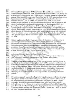 2073
2074   Downregulation approaches: RNA interference (RNAi). RNAi is a useful tool to
2075   downregulate gene expression. RNAi operates through double stranded RNAs that are cut
2076   down to small size and used to target suppression of expression of specific genes by base
2077   pairing. RNAi can inhibit transcription (Storz, Altuvia et al., 2005) and control translation
2078   by either cleaving specific mRNAs or sequestering them away from the ribosome
2079   (Valencia-Sanchez, Liu et al., 2006). Two general types of RNAi vectors can be
2080   constructed, one containing an inverted repeat sequence from the gene to be silenced, and
2081   another in which bidirectional transcription generates the double stranded RNA. In a
2082   practical sense, selecting for functional RNAi can be problematic. Even on vectors
2083   containing both a selectable marker and an RNAi construct, only a small percentage of
2084   selected transformants will have functional RNAi, which necessitates extensive screening
2085   (Rohr, Sarkar et al., 2004). One solution to this problem was developed in C. reinhardtii
2086   where the selection process was based on functional RNAi (Rohr, Sarkar et al., 2004).
2087   This approach requires that the transformed cell can transport tryptophan (Rohr, Sarkar et
2088   al., 2004).
2089
2090   Protein tagging technologies. Tagging proteins with fluorescent markers is useful in
2091   determining their intracellular location and can provide at least semi-quantitative
2092   evaluation of their abundance in a simple measurement. This information could be useful
2093   in monitoring intracellular metabolic processes associated with biofuel precursor
2094   production. Green fluorescent protein and its derivatives are the most widely used and
2095   versatile protein tag, but others have demonstrated utility and some possible advantages
2096   (Gaietta, Deerinck et al., 2002; Regoes and Hehl 2005).
2097
2098   Isolation and Characterization of Mutant Species/Strains
2099   The generation and characterization of mutants is a powerful approach to understand
2100   gene function and potentially generate strains with desirable characteristics.
2101
2102   Nondirected mutagenesis approaches. As long as an appropriate screening process is
2103   developed, spontaneous mutants arising from errors in DNA replication can be identified;
2104   however, this approach is limited by the low frequency of naturally occurring mutations,
2105   which necessitates a large amount of screening. Mutants are more readily generated by
2106   standard chemical or UV-based mutagenesis approaches. Drawbacks of this approach
2107   include the introduction of multiple mutations in a genome and the difficulty in
2108   identifying the locus of the mutations which requires a full resequencing of the entire
2109   genome.
2110
2111   Directed mutagenesis approaches. Targeted or tagged mutagenesis offer the advantage
2112   of simplified identification of the mutated gene since the gene is known at the outset, or
2113   the mutated gene incorporates an easily-identifiable foreign piece of DNA. Targeted
2114   approaches rely on homologous recombination (if the native gene is to be entirely
2115   replaced) or can involve changes in expression or modification of a modified copy of that
2116   gene that inserts elsewhere into the genome. Tagging can be accomplished by introducing
2117   a selectable marker randomly into the genome (Adams, Colombo et al., 2005), or through
2118   the use of transposons (Miller and Kirk 1999).



                                                    43
 