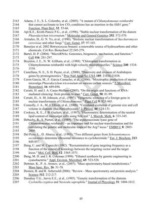 2163   Adams, J. E., S. L. Colombo, et al., (2005). "A mutant of Chlamydomonas reinhardtii
2164      that cannot acclimate to low CO2 conditions has an insertion in the Hdh1 gene."
2165      Function. Plant Biol. 32: 55-66.
2166   Apt K.E., Kroth-Pancic P.G., et al., (1996). "Stable nuclear transformation of the diatom
2167      Phaeodactylum tricornutum." Molecular and General Genetics 252: 572-579.
2168   Armaleo, D., G. N. Ye, et al., (1990). "Biolistic nuclear transformation of Saccharomyces
2169      cerevisiae and other fungi." Curr. Genet. 17: 97-103.
2170   Banerjee et al. 2002 Botryococcus braunii: a renewable source of hydrocarbons and other
2171      chemicals. Crit Rev Biotechnol 22:245-279.
2172   Bartel, D. P. (2004). "MicroRNAs: Genomics, biogenesis, mechanism, and function."
2173      Cell 116: 281-297.
2174   Boynton, J. E., N. W. Gillham, et al., (1988). "Chloroplast transformation in
2175      Chlamydomonas reinhardtii with high-velocity microprojectiles." Science 240: 1534-
2176      1538.
2177   Castellana, N. E., S. H. Payne, et al., (2008). "Discovery and revision of Arabidopsis
2178      genes by proteogenomics." Proc Natl Acad Sci USA 105: 21034-21038.
2179   Ceron Garcia, M., F. Garcia Camacho, et al., (2006). "Mixotrophic production of marine
2180      microalga Phaeodactylum tricornutum on various carbon sources." J. Microbiol.
2181      Biotechnol. 16: 689-694.
2182   Cerutti, H. and J. A. Casas-Mollano (2005). "On the origin and functions of RNA-
2183      mediated silencing: from protists to man." Curr. Genet. 50: 81-99.
2184   Cerutti, H., A. M. Johnson, et al., (1997). "Epigenetic silencing of a foreign gene in
2185      nuclear transformants of Chlamydomonas." Plant Cell 9: 925-945.
2186   Connolly, J. A., M. J. Oliver, et al., (2008). "Correlated evolution of genome size and cell
2187      volume in diatoms (Bacillariophyceae)." J. Phycol. 44: 124-131.
2188   Cooksey, K. E., J. B. Guckert, et al., (1987). "Fluorometric determination of the neutral
2189      lipid content of microalgal cells using Nile red." J. Microb. Meth. 6: 333-345.
2190   Debuchy, R., S. Purton, et al., (1989). "The arginosuccinate lyase gene of
2191      Chlamydomonas reinhardtii - an important tool for nuclear transformation and for
2192      correlating the genetic and molecular maps of the Arg7 locus." EMBO J. 8: 2803-
2193      2809.
2194   Del Pozo, L., D. Abarca, et al., (1993). "Two different genes from Schwanniomyces
2195      occidentalis determine ribosomal resistance to cycloheximide." Eur. J. Biochem. 213:
2196      849-857.
2197   Deng, C. and M. Capecchi (1992). "Reexamination of gene targeting frequency as a
2198      function of the extend of homology between the targeting vector and the target
2199      locus." Mol. Cell. Biol. 12: 3365-3371.
2200   Deng, M. D. and J. R. Coleman (1999). "Ethanol synthesis by genetic engineering in
2201      cyanobacteria." Appl. Environ. Microbiol. 65: 523-528.
2202   Dettmer, K., P. A. Aronov, et al., (2007). "Mass spectrometry-based metabolomics."
2203      Mass Spec. Rev. 26: 51-78.
2204   Domon, B. and R. Aebersold (2006). "Review - Mass spectrometry and protein analysis."
2205      Science 312: 212-217.
2206   Dunahay T.G., Jarvis E.E., et al., (1995). "Genetic transformation of the diatoms
2207      Cyclotella cryptica and Navicula saprophila." Journal of Phycology 31: 1004-1012.




                                                   45
 