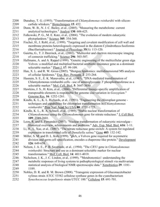 2208   Dunahay, T. G. (1993). "Transformation of Chlamydomonas reinhardtii with silicon-
2209       carbide whiskers." Biotechniques 15: 452.
2210   Dunn, W. B., N. J. C. Bailey, et al., (2005). "Measuring the metabolome: current
2211       analytical technologies." Analyst 130: 606-625.
2212   Falkowski, P. G., M. E. Katz, et al., (2004). "The evolution of modern eukaryotic
2213       phytoplankton." Science 305: 354-360.
2214   Fischer, H., I. Robl, et al., (1999). "Targeting and covalent modification of cell wall and
2215       membrane proteins heterologously expressed in the diatom Cylindrotheca fusiformis
2216       (Bacillariophyceae)." Journal of Phycology 35(1): 113-120.
2217   Gaietta, G., T. J. Deerinck, et al., (2002). "Multicolor and electron microscopic imaging
2218       of connexin trafficking." Science 296: 503-507.
2219   Hallmann, A. and A. Rappel (1999). "Genetic engineering of the multicellular green alga
2220       Volvox: a modified and multiplied bacterial antibiotic resistance gene as a dominant
2221       selectable marker." Plant J. 17: 99-109.
2222   Han, X. L. and R. W. Gross (2005). "Shotgun lipidomics: multidimensional MS analysis
2223       of cellular lipidomes." Exp. Rev. Proteom. 2: 253-264.
2224   Hasnain, S. E., E. K. Manavathu, et al., (1985). "DNA-mediated transformation of
2225       Chlamydomonas reinhardtii cells - use of aminoglycoside 3' phosphotransferase as a
2226       selectable marker." Mol. Cell. Biol. 5: 3647-3650.
2227   Hawkins, J. S., H. Kim, et al., (2006). "Differential lineage-specific amplification of
2228       transposable elements is responsible for genome size variation in Gossypium."
2229       Genome Res. 16: 1252-1261.
2230   Kindle, K. L., K. L. Richards, et al., (1991). "Engineering the chloroplast genome -
2231       techniques and capabilities for chloroplast transformation in Chlamydomonas
2232       reinhardtii." Proc Natl Acad Sci USA 88: 1721-1725.
2233   Kindle, K. L., R. A. Schnell, et al., (1989). "Stable nuclear transformation of
2234       Chlamydomonas using the Chlamydomonas gene for nitrate reductase." J. Cell Biol.
2235       109: 2589-2601.
2236   Leon, R. and E. Fernandez (2007). "Nuclear transformation of eukaryotic microalgae -
2237       Historical overview, achievements and problems." Adv. Exp. Med. Biol. 616: 1-11.
2238   Li, H., L. Xue, et al., (2007). "The nitrate reductase gene-switch: A system for regulated
2239       expression in transformed cells of Dunaliella salina." Gene 403: 132-142.
2240   Miller, S. M. and D. L. Kirk (1999). "glsA, a Volvox gene required for asymmetric
2241       division and germ cell specification, encodes a chaperone-like protein." Development
2242       126: 649-658.
2243   Nelson, J. A. E., P. B. Saveriede, et al., (1994). "The CRY1 gene in Chlamydomonas
2244       reinhardtii: Structure and use as a dominant selectable marker for nuclear
2245       transformation." Mol. Cell. Biol. 14: 4011-4019.
2246   Nicholson, J. K., J. C. Lindon, et al., (1999). "'Metabonomics': understanding the
2247       metabolic responses of living systems to pathophysiological stimuli via multivariate
2248       statistical analysis of biological NMR spectroscopic data." Xenobiotica 29: 1181-
2249       1189.
2250   Nobles, D. R. and R. M. Brown (2008). "Transgenic expression of Gluconacetobacter
2251       xylinus strain ATCC 53582 cellulose synthase genes in the cyanobacterium
2252       Synechococcus leopoliensis strain UTCC 100." Cellulose 15: 691-701.




                                                   46
 