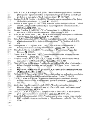 2253   Polle, J. E. W., S. Kanakagiri, et al., (2002). "Truncated chlorophyll antenna size of the
2254       photosystems - a practical method to improve microalgal productivity and hydrogen
2255       production in mass culture." Int. J. Hydrogen Energy 27: 1257-1264.
2256   Poulsen, N., P. M. Chesley, et al., (2006). "Molecular genetic manipulation of the diatom
2257       Thalassiosira pseudonana." J. Phycol. 42: 1059-1065.
2258   Poulsen N. and Kröger N. (2005). "A new molecular tool for transgenic diatoms - Control
2259       of mRNA and protein biosynthesis by an inducible promoter-terminator cassette."
2260       FEBS Journal 272: 3413-3423.
2261   Regoes, A. and A. B. Hehl (2005). "SNAP-tag mediated live cell labeling as an
2262       alternative to GFP in anaerobic organisms." Biotechniques 39: 809.
2263   Reiss, B., M. Klemm, et al., (1996). "RecA protein stimulates homologous recombination
2264       in plants." Proc. Natl. Acad. Sci. USA 93: 3094-3098.
2265   Rohr, J., N. Sarkar, et al., (2004). "Tandem inverted repeat system for selection of
2266       effective transgenic RNAi strains in Chlamydomonas." The Plant Journal 40: 611-
2267       621.
2268   Shimogawara, K., S. Fujiwara, et al., (1998). "High-efficiency transformation of
2269       Chlamydomonas reinhardtii by electroporation." Genetics 148: 1821-1828.
2270   Storz, G., S. Altuvia, et al., (2005). "An abundance of RNA regulators." Ann. Rev.
2271       Biochem. 74: 199-217.
2272   Tanner, S., Z. X. Shen, et al., (2007). "Improving gene annotation using peptide mass
2273       spectrometry." Genome Res. 17: 231-239.
2274   Valencia-Sanchez, M. A., J. D. Liu, et al., (2006). "Control of translation and mRNA
2275       degradation by miRNAs and siRNAs." Genes Dev. 20: 515-524.
2276   Weldy, C. S. and M. Huesemann "Lipid production by Dunaliella salina in batch culture:
2277       Effects of nitrogen limitation and light intensity." U.S. Dept. Energy J.Undergrad.
2278       Res.
2279       http://www.scied.science.doe.gov/scied/JUR_v7/pdfs/Lipid%20Production%20b
2280       y%20Dunaliella.pdf: 115-122.
2281   Wilhelm, C., C. Buchel, et al., (2006). "The regulation of carbon and nutrient assimilation
2282       in diatoms is significantly different from green algae." Protist 157: 91-124.
2283   Xu, H., X. Miao, et al., (2006). "High quality biodiesel production from a microalga
2284       Chlorella protothecoides by heterotrophic growth in fermenters." J. Biotechnol. 126:
2285       499-507.
2286   Zaslavskaia L.A., Lippmeier J.C., et al., (2000). "Transformation of the diatom
2287       Phaeodactylum tricornutum with a variety of selectable marker and reporter genes."
2288       Journal of Phycology 36: 379-386.
2289   Zhao, T., G. L. Li, et al., (2007). "A complex system of small RNAs in the unicellular
2290       green alga Chlamydomonas reinhardtii." Genes Dev. 21: 1190-1203.
2291   Zorin, B., P. Hegemann, et al., (2005). "Nuclear-gene targeting by using single-stranded
2292       DNA avoids illegitimate recombination in Chlamydomonas reinhardtii." Euc. Cell 4:
2293       1264-1277.
2294
2295




                                                   47
 
