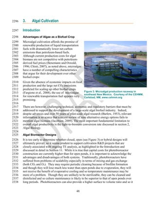 2296   3.     Algal Cultivation

2297   Introduction
2298   Advantages of Algae as a Biofuel Crop
2299   Microalgal cultivation affords the promise of
2300   renewable production of liquid transportation
2301   fuels with dramatically lower net carbon
2302   emissions than petroleum-based fuels.
2303   Although current production costs for algal
2304   biomass are not competitive with petroleum-
2305   derived fuel prices (Benemann and Oswald,
2306   1996; Chisti, 2007), as noted above, microalgae
2307   have a number of compelling characteristics
2308   that argue for their development over other
2309   biofuel crops:
2310   Given the absence of economic impacts on food
2311   production and the large net CO2 emissions
2312   predicted for scaling up other biofuel crops
2313   (Fargione et al., 2008), the use of microalgae Figure 3: Microalgal production raceway in
                                                      southeast New Mexico. Courtesy of the CEHMM,
2314   for renewable transportation fuel appears very Carlsbad, NM, www.cehmm.org
2315   promising.
2316
2317   There are however, challenging technical, economic and regulatory barriers that must be
2318   addressed to support the development of a large-scale algal biofuel industry. Indeed,
2319   despite advances and over 50 years of pilot-scale algal research (Burlew, 1953), relevant
2320   information is so scarce that a recent review of nine alternative energy options fails to
2321   mention algal biomass (Jacobson, 2009). The most important fundamental limitation to
2322   overall algal productivity is the light-to-biomass conversion rate discussed in section 2,
2323   Algal Biology.
2324
2325   Algal Bioreactor Designs
2326   It is too early to determine whether closed, open (see Figure 3) or hybrid designs will
2327   ultimately prevail, so it seems prudent to support cultivation R&D projects that are
2328   closely associated with ongoing TE analysis, as highlighted in the Introduction and
2329   discussed in detail in Section 11. While it is true that capital costs for photobioreactor
2330   construction are currently higher than for open ponds, it is important to acknowledge the
2331   advantages and disadvantages of both systems. Traditionally, photobioreactors have
2332   suffered from problems of scalability especially in terms of mixing and gas exchange
2333   (both CO2 and O2). They may require periodic cleaning because of biofilm formation
2334   and though they will lose much less water than open ponds due to evaporation, they will
2335   not receive the benefit of evaporative cooling and so temperature maintenance may be
2336   more of a problem. Though they are unlikely to be sterilizable, they can be cleaned and
2337   disinfected and so culture maintenance is likely to be superior to that of open ponds over
2338   long periods. Photobioreactors can also provide a higher surface to volume ratio and so it


                                                   48
 