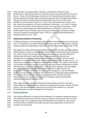 2339   likely that they can support higher volumetric cell densities (though not areal
2340   productivities) reducing the amount of water that must be processed and thus the cost of
2341   harvest. Many of the disadvantages listed above are being addressed (mainly by algal
2342   biofuel companies) through improved material usage and improved engineering designs.
2343   Though TE analyses for both open pond and photobioreactor systems have been
2344   published or presented (See Section 11), much of the information used is either out of
2345   date, based on assumptions, or based on proprietary information. As a result, it remains
2346   to be seen which system will be superior at scale over long periods of operation. There
2347   seems to be a general agreement that photobioreactors could play a critical role as
2348   breeder/feeder systems linked to open raceways, providing high cell density unialgal
2349   inocula for production ponds (Ben-Amotz, 1995) or a series of linked turbidostats or
2350   chemostats (Benson et al., 2007).
2351
2352   Addressing Feedstock Productivity
2353   Feedstock productivity can be defined as the quantity of desired product per unit area per
2354   time. It is important to note that feedstock productivity may NOT scale directly with total
2355   biomass productivity depending on cultivation methods (Bennemann and Oswald, 1996).
2356
2357   One approach to algal cultivation for biofuel production is to develop, grow and maintain
2358   highly productive strains to maximize the concentration of the desired chemical feedstock
2359   (e.g. TAGs) in harvested material. However, monocultures are inherently difficult to
2360   maintain and will require significant investment in methods for detection and
2361   management of competitors, predators and pathogens. At the other extreme, another
2362   approach is to cultivate a more stable, mixed or natural assemblage of organisms (i.e., an
2363   ecosystem) in an attempt to maximize total harvested biomass. This model would require
2364   a downstream biorefinery capacity to process simple and complex carbohydrates, protein,
2365   and lipids into a variety of useful products. The cultivation enterprise must accomplish
2366   these tasks while balancing daily and seasonal variations in light intensity and
2367   temperature. Nutrients, including CO2, must also be managed in a way that balances
2368   productivity and pathogen sensitivity with the plasticity of algal physiological adaptation.
2369   For example, the cost-benefit analysis of supplemental CO2 in large-scale algal
2370   cultivation has yet to consider the intricacies of biological carbon concentration
2371   mechanisms (Wang and Spalding, 2006).
2372
2373   Other algal cultivation options are being discussed including off-shore cultivation,
2374   heterotrophic/mixotrophic cultures, and the use of algal mat cultivation schemes. Of these
2375   options, only the heterotrophic options have received much attention (e.g., the dark
2376   fermentation process under development by Solazyme).
2377   Scale-Up Barriers
2378   The inherent difficulties of scaling up from laboratory to commercial operations present
2379   both technical and economic barriers to success. Because of the pervasiveness of issues
2380   related to scale, it was suggested at the Workshop that an investment in ―open source‖
2381   test bed facilities for public sector R&D may provide an opportunity for this sort of
2382   research to be carried out.
2383


                                                   49
 
