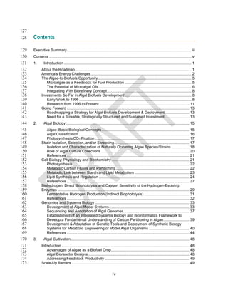 127
128   Contents

129   Executive Summary ......................................................................................................................... iii
130   Contents .......................................................................................................................................... iv
131   1.       Introduction ............................................................................................................................ 1
132          About the Roadmap ................................................................................................................. 1
133          America’s Energy Challenges .................................................................................................. 2
134          The Algae-to-Biofuels Opportunity........................................................................................... 5
135             Microalgae as a Feedstock for Fuel Production ................................................................. 5
136             The Potential of Microalgal Oils .......................................................................................... 6
137             Integrating With Biorefinery Concept .................................................................................. 8
138          Investments So Far in Algal Biofuels Development................................................................. 8
139             Early Work to 1996 ............................................................................................................. 8
140             Research from 1996 to Present ....................................................................................... 11
141          Going Forward ....................................................................................................................... 13
142             Roadmapping a Strategy for Algal Biofuels Development & Deployment ....................... 13
143             Need for a Sizeable, Strategically Structured and Sustained Investment ........................ 13
144   2.       Algal Biology ........................................................................................................................ 15
145             Algae: Basic Biological Concepts ..................................................................................... 15
146             Algal Classification ........................................................................................................... 16
147             Photosynthesis/CO2 Fixation ............................................................................................ 17
148          Strain Isolation, Selection, and/or Screening ......................................................................... 17
149             Isolation and Characterization of Naturally Occurring Algae Species/Strains ................. 18
150             Role of Algal Culture Collections ...................................................................................... 20
151             References ....................................................................................................................... 21
152          Cell Biology: Physiology and Biochemistry ............................................................................ 21
153             Photosynthesis ................................................................................................................. 22
154             Metabolic Carbon Fluxes and Partitioning ........................................................................ 22
155             Metabolic Link between Starch and Lipid Metabolism ..................................................... 23
156             Lipid Synthesis and Regulation ........................................................................................ 24
157             References ....................................................................................................................... 27
158          Biohydrogen: Direct Biophotolysis and Oxygen Sensitivity of the Hydrogen-Evolving
159          Enzymes ................................................................................................................................ 29
160             Fermentative Hydrogen Production (Indirect Biophotolysis) ............................................ 31
161             References ....................................................................................................................... 32
162          Genomics and Systems Biology ............................................................................................ 33
163             Development of Algal Model Systems .............................................................................. 33
164             Sequencing and Annotation of Algal Genomes................................................................ 37
165             Establishment of an Integrated Systems Biology and Bioinformatics Framework to
166             Develop a Fundamental Understanding of Carbon Partitioning in Algae ......................... 39
167             Development & Adaptation of Genetic Tools and Deployment of Synthetic Biology
168             Systems for Metabolic Engineering of Model Algal Organisms ....................................... 40
169             References ....................................................................................................................... 44
170   3.       Algal Cultivation ................................................................................................................... 48
171          Introduction ............................................................................................................................ 48
172              Advantages of Algae as a Biofuel Crop ............................................................................ 48
173              Algal Bioreactor Designs .................................................................................................. 48
174              Addressing Feedstock Productivity .................................................................................. 49
175          Scale-Up Barriers .................................................................................................................. 49


                                                                               iv
 