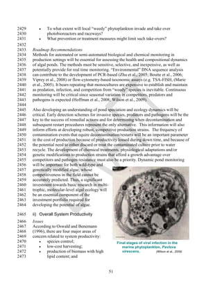 2429          To what extent will local ―weedy‖ phytoplankton invade and take over
2430           photobioreactors and raceways?
2431          What prevention or treatment measures might limit such take-overs?
2432
2433   Roadmap Recommendations
2434   Methods for automated or semi-automated biological and chemical monitoring in
2435   production settings will be essential for assessing the health and compositional dynamics
2436   of algal ponds. The methods must be sensitive, selective, and inexpensive, as well as
2437   potentially provide for real time monitoring. ―Environmental‖ DNA sequence analysis
2438   can contribute to the development of PCR-based (Zhu et al., 2005; Boutte et al., 2006;
2439   Viprey et al., 2008) or flow-cytometry-based taxonomic assays (e.g. TSA-FISH, (Marie
2440   et al., 2005). It bears repeating that monocultures are expensive to establish and maintain
2441   as predation, infection, and competition from ―weedy‖ species is inevitable. Continuous
2442   monitoring will be critical since seasonal variation in competitors, predators and
2443   pathogens is expected (Hoffman et al., 2008; Wilson et al., 2009).
2444
2445   Also developing an understanding of pond speciation and ecology dynamics will be
2446   critical. Early detection schemes for invasive species, predators and pathogens will be the
2447   key to the success of remedial actions and for determining when decontamination and
2448   subsequent restart procedures represent the only alternative. This information will also
2449   inform efforts at developing robust, competitive production strains. The frequency of
2450   contamination events that equire decontamination/restarts will be an important parameter
2451   in the cost of production because of productivity lossed during down time, and because of
2452   the potential need to either discard or treat the contaminated culture prior to water
2453   recycle. The development of chemical treatments, physiological adaptations and/or
2454   genetic modifications to production strains that afford a growth advantage over
2455   competitors and pathogen resistance must also be a priority. Dynamic pond monitoring
2456   will be important for both wild-type and
2457   genetically modified algae, whose
2458   competitiveness in the field cannot be
2459   accurately predicted. Thus, a significant
2460   investment towards basic research in multi-
2461   trophic, molecular-level algal ecology will
2462   be an essential component of the
2463   investment portfolio required for
2464   developing the potential of algae.

2465   ii) Overall System Productivity
2466   Issues
2467   According to Oswald and Benemann
2468   (1996), there are four major areas of
2469   concern related to system productivity:
2470          species control;                         Final stages of viral infection in the
2471          low-cost harvesting;                        marine phytoplankton, Pavlova
2472          production of biomass with high             virescens.            (Wilson et al., 2009)
2473           lipid content; and


                                                   51
 