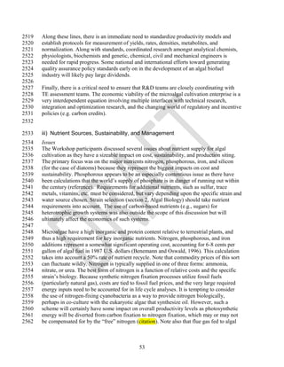 2519   Along these lines, there is an immediate need to standardize productivity models and
2520   establish protocols for measurement of yields, rates, densities, metabolites, and
2521   normalization. Along with standards, coordinated research amongst analytical chemists,
2522   physiologists, biochemists and genetic, chemical, civil and mechanical engineers is
2523   needed for rapid progress. Some national and international efforts toward generating
2524   quality assurance policy standards early on in the development of an algal biofuel
2525   industry will likely pay large dividends.
2526
2527   Finally, there is a critical need to ensure that R&D teams are closely coordinating with
2528   TE assessment teams. The economic viability of the microalgal cultivation enterprise is a
2529   very interdependent equation involving multiple interfaces with technical research,
2530   integration and optimization research, and the changing world of regulatory and incentive
2531   policies (e.g. carbon credits).
2532

2533   iii) Nutrient Sources, Sustainability, and Management
2534   Issues
2535   The Workshop participants discussed several issues about nutrient supply for algal
2536   cultivation as they have a sizeable impact on cost, sustainability, and production siting.
2537   The primary focus was on the major nutrients nitrogen, phosphorous, iron, and silicon
2538   (for the case of diatoms) because they represent the biggest impacts on cost and
2539   sustainability. Phosphorous appears to be an especially contentious issue as there have
2540   been calculations that the world‘s supply of phosphate is in danger of running out within
2541   the century (reference). Requirements for additional nutrients, such as sulfur, trace
2542   metals, vitamins, etc. must be considered, but vary depending upon the specific strain and
2543   water source chosen. Strain selection (section 2, Algal Biology) should take nutrient
2544   requirements into account. The use of carbon-based nutrients (e.g., sugars) for
2545   heterotrophic growth systems was also outside the scope of this discussion but will
2546   ultimately affect the economics of such systems.
2547
2548   Microalgae have a high inorganic and protein content relative to terrestrial plants, and
2549   thus a high requirement for key inorganic nutrients. Nitrogen, phosphorous, and iron
2550   additions represent a somewhat significant operating cost, accounting for 6-8 cents per
2551   gallon of algal fuel in 1987 U.S. dollars (Benemann and Oswald, 1996). This calculation
2552   takes into account a 50% rate of nutrient recycle. Note that commodity prices of this sort
2553   can fluctuate wildly. Nitrogen is typically supplied in one of three forms: ammonia,
2554   nitrate, or urea. The best form of nitrogen is a function of relative costs and the specific
2555   strain‘s biology. Because synthetic nitrogen fixation processes utilize fossil fuels
2556   (particularly natural gas), costs are tied to fossil fuel prices, and the very large required
2557   energy inputs need to be accounted for in life cycle analyses. It is tempting to consider
2558   the use of nitrogen-fixing cyanobacteria as a way to provide nitrogen biologically,
2559   perhaps in co-culture with the eukaryotic algae that synthesize oil. However, such a
2560   scheme will certainly have some impact on overall productivity levels as photosynthetic
2561   energy will be diverted from carbon fixation to nitrogen fixation, which may or may not
2562   be compensated for by the ―free‖ nitrogen (citation). Note also that flue gas fed to algal



                                                    53
 