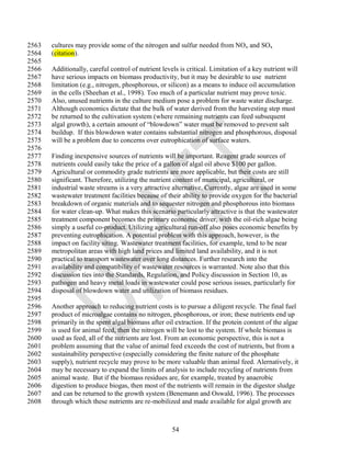 2563   cultures may provide some of the nitrogen and sulfur needed from NO x and SOx
2564   (citation).
2565
2566   Additionally, careful control of nutrient levels is critical. Limitation of a key nutrient will
2567   have serious impacts on biomass productivity, but it may be desirable to use nutrient
2568   limitation (e.g., nitrogen, phosphorous, or silicon) as a means to induce oil accumulation
2569   in the cells (Sheehan et al., 1998). Too much of a particular nutrient may prove toxic.
2570   Also, unused nutrients in the culture medium pose a problem for waste water discharge.
2571   Although economics dictate that the bulk of water derived from the harvesting step must
2572   be returned to the cultivation system (where remaining nutrients can feed subsequent
2573   algal growth), a certain amount of ―blowdown‖ water must be removed to prevent salt
2574   buildup. If this blowdown water contains substantial nitrogen and phosphorous, disposal
2575   will be a problem due to concerns over eutrophication of surface waters.
2576
2577   Finding inexpensive sources of nutrients will be important. Reagent grade sources of
2578   nutrients could easily take the price of a gallon of algal oil above $100 per gallon.
2579   Agricultural or commodity grade nutrients are more applicable, but their costs are still
2580   significant. Therefore, utilizing the nutrient content of municipal, agricultural, or
2581   industrial waste streams is a very attractive alternative. Currently, algae are used in some
2582   wastewater treatment facilities because of their ability to provide oxygen for the bacterial
2583   breakdown of organic materials and to sequester nitrogen and phosphorous into biomass
2584   for water clean-up. What makes this scenario particularly attractive is that the wastewater
2585   treatment component becomes the primary economic driver, with the oil-rich algae being
2586   simply a useful co-product. Utilizing agricultural run-off also poses economic benefits by
2587   preventing eutrophication. A potential problem with this approach, however, is the
2588   impact on facility siting. Wastewater treatment facilities, for example, tend to be near
2589   metropolitan areas with high land prices and limited land availability, and it is not
2590   practical to transport wastewater over long distances. Further research into the
2591   availability and compatibility of wastewater resources is warranted. Note also that this
2592   discussion ties into the Standards, Regulation, and Policy discussion in Section 10, as
2593   pathogen and heavy metal loads in wastewater could pose serious issues, particularly for
2594   disposal of blowdown water and utilization of biomass residues.
2595
2596   Another approach to reducing nutrient costs is to pursue a diligent recycle. The final fuel
2597   product of microalgae contains no nitrogen, phosphorous, or iron; these nutrients end up
2598   primarily in the spent algal biomass after oil extraction. If the protein content of the algae
2599   is used for animal feed, then the nitrogen will be lost to the system. If whole biomass is
2600   used as feed, all of the nutrients are lost. From an economic perspective, this is not a
2601   problem assuming that the value of animal feed exceeds the cost of nutrients, but from a
2602   sustainability perspective (especially considering the finite nature of the phosphate
2603   supply), nutrient recycle may prove to be more valuable than animal feed. Alernatively, it
2604   may be necessary to expand the limits of analysis to include recycling of nutrients from
2605   animal waste. But if the biomass residues are, for example, treated by anaerobic
2606   digestion to produce biogas, then most of the nutrients will remain in the digestor sludge
2607   and can be returned to the growth system (Benemann and Oswald, 1996). The processes
2608   through which these nutrients are re-mobilized and made available for algal growth are



                                                     54
 