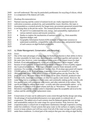 2609   not well understood. This may be particularly problematic for recycling of silicon, which
2610   is a component of the diatom cell walls.
2611
2612   Roadmap Recommendations
2613   Nutrient sourcing and the control of nutrient levels are vitally important factors for
2614   cultivation economics, productivity, and sustainability issues; therefore, this topic is
2615   recommended as a research priority for longer-term, government-sponsored research that
2616   is not being done in the private sector. The research priorities in this area include:
2617        TE and LCA to understand the cost, energy, and sustainability implications of
2618           various nutrient sources and recycle scenarios;
2619        Studies to explore the mechanisms of nutrient recycle, e.g., from anaerobic
2620           digestion sludges; and
2621        Geographic Information System (GIS) analyses of wastewater resources to
2622           understand availability, compatibility with cultivation sites, and potential impact
2623           of such sources on algal biofuels production.
2624

2625   iv) Water Management, Conservation, and Recycling
2626   Issues
2627   One of the main advantages of using algae for biofuels production is their ability to thrive
2628   in water unsuitable for land crops, including saline water from aquifers and seawater. At
2629   the same time, however, water management poses some of the largest issues for algal
2630   biofuels. If not addressed properly, water can easily become a ―show-stopper‖ either
2631   because of real economic or sustainability problems or because of loss of public support
2632   due to perceived problems. With large cultivation systems, water demands will be
2633   enormous. For example, a hypothetical 1 hectare (ha), 20 cm deep open pond will require
2634   530,000 gallons to fill. In desert areas, evaporative losses can exceed 0.5 cm per day
2635   (Weissman and Tillet, 1989), which is a loss of 13,000 gallons per day from the 1 ha
2636   pond. Of course, the water used to fill the pond can be saline, brackish, produced water
2637   from oil wells, municipal wastewater, or other low-quality water stream. However, the
2638   water being lost to evaporation is fresh water, and continually making up the volume with
2639   low-quality water will concentrate salts, toxics, and other materials in the culture. This
2640   can be prevented by adding fresh water—a costly and often unsustainable option—or by
2641   disposing of a portion of the pond volume each day as ―blowdown.‖ The amount of
2642   blowdown required for salinity control is dependent upon the acceptable salt level in the
2643   culture and the salinity of the replacement water.
2644
2645   Conservation of water can be addressed to some extent through facility design and siting.
2646   An advantage of enclosed photobioreactors over open ponds is a reduced rate of
2647   evaporation. The added cost of such systems must be balanced against the cost savings
2648   and sustainability analysis for water usage for a given location. Note, however, that
2649   evaporation plays a critical role in temperature maintenance through evaporative cooling
2650   under hot conditions. Closed systems that spray water on the surfaces or employ cooling
2651   towers to keep cultures cool will lose some if not all of the water savings of such systems
2652   under these conditions. A critical part of the analysis that goes into siting an algal facility



                                                     55
 