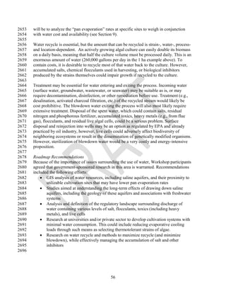 2653   will be to analyze the ―pan evaporation‖ rates at specific sites to weigh in conjunction
2654   with water cost and availability (see Section 9).
2655
2656   Water recycle is essential, but the amount that can be recycled is strain-, water-, process-
2657   and location-dependent. An actively growing algal culture can easily double its biomass
2658   on a daily basis, meaning that half the culture volume must be processed daily. This is an
2659   enormous amount of water (260,000 gallons per day in the 1 ha example above). To
2660   contain costs, it is desirable to recycle most of that water back to the culture. However,
2661   accumulated salts, chemical flocculants used in harvesting, or biological inhibitors
2662   produced by the strains themselves could impair growth if recycled to the culture.
2663
2664   Treatment may be essential for water entering and exiting the process. Incoming water
2665   (surface water, groundwater, wastewater, or seawater) may be suitable as is, or may
2666   require decontamination, disinfection, or other remediation before use. Treatment (e.g.,
2667   desalination, activated charcoal filtration, etc.) of the recycled stream would likely be
2668   cost prohibitive. The blowdown water exiting the process will also most likely require
2669   extensive treatment. Disposal of the spent water, which could contain salts, residual
2670   nitrogen and phosphorous fertilizer, accumulated toxics, heavy metals (e.g., from flue
2671   gas), flocculants, and residual live algal cells, could be a serious problem. Surface
2672   disposal and reinjection into wells may be an option as regulated by EPA and already
2673   practiced by oil industry, however, live cells could adversely affect biodiversity of
2674   neighboring ecosystems or result in the dissemination of genetically modified organisms.
2675   However, sterilization of blowdown water would be a very costly and energy-intensive
2676   proposition.
2677
2678   Roadmap Recommendations
2679   Because of the importance of issues surrounding the use of water, Workshop participants
2680   agreed that government-sponsored research in this area is warranted. Recommendations
2681   included the following efforts:
2682        GIS analysis of water resources, including saline aquifers, and their proximity to
2683          utilizable cultivation sites that may have lower pan evaporation rates
2684        Studies aimed at understanding the long-term effects of drawing down saline
2685          aquifers, including the geology of these aquifers and associations with freshwater
2686          systems
2687        Analysis and definition of the regulatory landscape surrounding discharge of
2688          water containing various levels of salt, flocculants, toxics (including heavy
2689          metals), and live cells
2690        Research at universities and/or private sector to develop cultivation systems with
2691          minimal water consumption. This could include reducing evaporative cooling
2692          loads through such means as selecting thermotolerant strains of algae.
2693        Research on water recycle and methods to maximize recycle (and minimize
2694          blowdown), while effectively managing the accumulation of salt and other
2695          inhibitors
2696




                                                    56
 