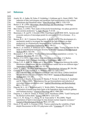 2697   References
2698
2699   Azachi, M., A. Sadka, M. Fisher, P. Goldshlag, I. Gokhman and A. Zamir (2002). "Salt
2700       induction of fatty acid elongase and membrane lipid modifications in the extreme
2701       halotolerant alga Dunaliella salina." Plant Physiology 129(3): 1320-1329.
2702   Becker, E. W. (1994). Microalgae: Biotechnology and Microbiology. Cambridge,
2703       Cambridge University Press.
2704   Ben-Amotz, A. (1995). "New mode of Dunaliella biotechnology: two phase growth for
2705       beta-carotene production." J. Appl. Physiol. 7: 65-68.
2706   Benemann, J. R. and W. J. Oswald (1996). Final Report to US DOE NETL. Systems and
2707       economic analysis of microalgae ponds for conversion of CO2 to biomass. . D. o.
2708       Energy.
2709   Benson, B. C., M. T. Gutierrez-Wing and K. A. Rusch (2007). "The development of a
2710       mechanistic model to investigate the impacts of the light dynamics on algal
2711       productivity in a Hydraulically Integrated Serial Turbidostat Algal Reactor
2712       (HISTAR)." Aquaculture Engineering 36(2): 198-211.
2713   Boutte, C., S. Grubisic, P. Balthasart and A. Wilmotte (2006). "Testing of primers for the
2714       study of cyanobacterial molecular diversity by DGGE." Journal of Microbiological
2715       Methods 65(3): 542-550.
2716   Brussaard, C. P. D. (2004 ). "Viral control of phytoplankton populations: a review ." J.
2717       Eukaryot. Microbiol. 51: 125-138.
2718   Burlew, J. S. (1953). Algal culture: from laboratory to pilot plant. J. S. Burlew.
2719       Washington, D.C. , Carnegie Institution of Washington. 600: 1-357.
2720   Cheng, S. H., S. Aoki, M. Maeda and A. Hino (2004). "Competition between the rotifer
2721       Brachionus rotundiformis and the ciliate Euplotes vannus fed on two different algae."
2722       Aquaculture Engineering 241(1-4): 331-343.
2723   Chisti, Y. (2007). "Biodiesel from microalgae." Biotechnology Advances 25: 294-306.
2724   Cooksey, K. E., J. B. Guckert, S. A. Williams and P. R. Callis (1987).
2725       "FLUOROMETRIC-DETERMINATION OF THE NEUTRAL LIPID-CONTENT
2726       OF MICROALGAL CELLS USING NILE RED." Journal of Microbiological
2727       Methods 6(6): 333-345.
2728   Douskova, I., J. Doucha, K. Livansky, J. Machat, P. Novak, D. Umysova, V. Zachleder
2729       and M. Vitova (2009). "Simultaneous flue gas bioremediation and reduction of
2730       microalgal biomass production costs." Applied Microbiology and Biotechnology
2731       82(1): 179-185.
2732   Eltgroth, M. L., R. L. Watwood and G. V. Wolfe (2005). "Production and cellular
2733       localization of neutral long-chain lipids in the haptophyte algae Isochrysis galbana
2734       and Emiliania huxleyi." Journal of Phycology 41(5): 1000-1009.
2735   Fargione, J., J. Hill, D. Tilman, S. Polasky and P. Hawthorne (2008). "Land Clearing and
2736       the Biofuel Carbon Debt." Science 319(5867): 1235-1238.
2737   Gao, C. F., W. Xiong, Y. L. Zhang, W. Q. Yuan and Q. Y. Wu (2008). "Rapid
2738       quantitation of lipid in microalgae by time-domain nuclear magnetic resonance."
2739       Journal of Microbiological Methods 75(3): 437-440.
2740   Gocze, P. M. and D. A. Freeman (1994). "Factors underlying the variability of lipid
2741       droplet fluorescence in MA-10 Lydig tumor cells." Cytometry 17: 151-158.



                                                   57
 