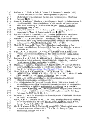2742   Hoffman, Y., C. Aflalo, A. Zarka, J. Gutman, T. Y. James and S. Boussiba (2008).
2743      "Isolation and characterization of a novel chytrid species (phylum
2744      Blastocladiomycota), parasitic on the green alga Haermatococcus." Mycological
2745      Research 112: 70-81.
2746   Honda, D., T. Yokochi, T. Nakahara, S. Raghukumar, A. Nakagiri, K. Schaumann and T.
2747      Higashihara (1999). "Molecular phylogeny of labyrinthulids and thraustochytrids
2748      based on the sequencing of 18S ribosomal RNA gene." Journal of Eukaryotic
2749      Microbiology 46(6): 637-647.
2750   Jacobson, M. Z. (2009). "Review of solutions to global warming, air pollution, and
2751      energy security." Energy & Environmental Science 2: 148-173.
2752   Ketchum, B. H. and A. C. Redfield (1938). "A method for maintaining a continuous
2753      supply of marine diatoms by culture." Biological Bulletin 75(1): 165-169.
2754   Lapointe, M., T. D. B. MacKenzie and D. Morse (2008). "An external delta-carbonic
2755      anhydrase in a free-living marine dinoflagellate may circumvent diffusion-limited
2756      carbon acquisition." PLANT PHYSIOLOGY 147(3): 1427-1436.
2757   Marie, D., N. Simon and D. Vaulot (2005). Phytoplankton cell counting by flow
2758      cytometry. Algal Culturing Techniques. R. A. Anderson. San Diego, CA, Academic
2759      Press: 253-268.
2760   Reed, D. C., M. A. Brzezinski, D. A. Coury, W. M. Graham and R. L. Petty (1999).
2761      "Neutral lipids in macroalgal spores and their role in swimming." Marine Biology
2762      133(4): 737-744.
2763   Rosenberg, J. N., G. A. Oyler, L. Wilkinson and M. J. Betenbaugh (2008). "A green light
2764      for engineered algae: redirecting metabolism to fuel a biotechnology revolution."
2765      Current Opinion in Biotechnology 19(5): 430-436.
2766   Sheehan, J., T. Dunahay, J. Benemann and P. Roessler. (1998). "A look back at the U.S.
2767      Department of Energy's Aquatic Species Program-Biodiesel from Algae." Retrieved
2768      June 29, 2007, from www.nrel.gov/docs/fy04osti/34796.pdf.
2769   Shifrin, N. S. and S. W. Chisholm (1981). "PHYTOPLANKTON LIPIDS -
2770      INTERSPECIFIC DIFFERENCES AND EFFECTS OF NITRATE, SILICATE AND
2771      LIGHT-DARK CYCLES." Journal of Phycology 17(4): 374-384.
2772   Spalding, M. H. (2008). Microalgal carbon-dioxide-concentrating mechanisms:
2773      Chlamydomonas inorganic carbon transporters.
2774   Viprey, M., L. Guillou, M. Ferreol and D. Vaulot (2008). "Wide genetic diversity of
2775      picoplanktonic green algae (Chloroplastida) in the Mediterranean Sea uncovered by a
2776      phylum-biased PCR approach." Environmental Microbiology 10(7): 1804-1822.
2777   Wang, Y. and M. H. Spalding (2006). "An inorganic carbon transport system responsible
2778      for acclimation specific to air levels of CO2 in Chlamydomonas reinhardtii." Proc.
2779      Natl. Acad. Sci. USA 103: 10110-10115.
2780   Weissman, J. C. and D. M. Tillet (1989). Design and operation of an outdoor microalgae
2781      test facility. . D. o. Energy.
2782   Wilson, W. H., J. L. Van Etten and M. J. Allen (2009). The Phycodnaviridae: The Story
2783      of How Tiny Giants Rule the World. Lesser Known Large Dsdna Viruses. Berlin,
2784      Springer-Verlag Berlin. 328: 1-42.
2785   Zhu, F., R. Massana, F. Not, D. Marie and D. Vaulot (2005). "Mapping of picoeucaryotes
2786      in marine ecosystems with quantitative PCR of the 18S rRNA gene." Fems
2787      Microbiology Ecology 52(1): 79-92.



                                                 58
 