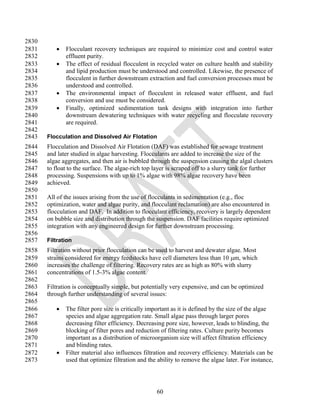 2830
2831         Flocculant recovery techniques are required to minimize cost and control water
2832          effluent purity.
2833         The effect of residual flocculent in recycled water on culture health and stability
2834          and lipid production must be understood and controlled. Likewise, the presence of
2835          flocculent in further downstream extraction and fuel conversion processes must be
2836          understood and controlled.
2837         The environmental impact of flocculent in released water effluent, and fuel
2838          conversion and use must be considered.
2839         Finally, optimized sedimentation tank designs with integration into further
2840          downstream dewatering techniques with water recycling and flocculate recovery
2841          are required.
2842
2843   Flocculation and Dissolved Air Flotation
2844   Flocculation and Dissolved Air Flotation (DAF) was established for sewage treatment
2845   and later studied in algae harvesting. Flocculants are added to increase the size of the
2846   algae aggregates, and then air is bubbled through the suspension causing the algal clusters
2847   to float to the surface. The algae-rich top layer is scraped off to a slurry tank for further
2848   processing. Suspensions with up to 1% algae with 98% algae recovery have been
2849   achieved.
2850
2851   All of the issues arising from the use of flocculants in sedimentation (e.g., floc
2852   optimization, water and algae purity, and flocculant reclamation) are also encountered in
2853   flocculation and DAF. In addition to flocculant efficiency, recovery is largely dependent
2854   on bubble size and distribution through the suspension. DAF facilities require optimized
2855   integration with any engineered design for further downstream processing.
2856
2857   Filtration
2858   Filtration without prior flocculation can be used to harvest and dewater algae. Most
2859   strains considered for energy feedstocks have cell diameters less than 10 m, which
2860   increases the challenge of filtering. Recovery rates are as high as 80% with slurry
2861   concentrations of 1.5-3% algae content.
2862
2863   Filtration is conceptually simple, but potentially very expensive, and can be optimized
2864   through further understanding of several issues:
2865
2866         The filter pore size is critically important as it is defined by the size of the algae
2867          species and algae aggregation rate. Small algae pass through larger pores
2868          decreasing filter efficiency. Decreasing pore size, however, leads to blinding, the
2869          blocking of filter pores and reduction of filtering rates. Culture purity becomes
2870          important as a distribution of microorganism size will affect filtration efficiency
2871          and blinding rates.
2872         Filter material also influences filtration and recovery efficiency. Materials can be
2873          used that optimize filtration and the ability to remove the algae later. For instance,




                                                    60
 