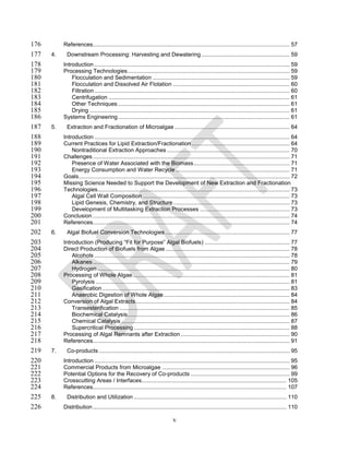 176        References............................................................................................................................. 57
177   4.     Downstream Processing: Harvesting and Dewatering ........................................................ 59
178        Introduction ............................................................................................................................ 59
179        Processing Technologies ....................................................................................................... 59
180            Flocculation and Sedimentation ....................................................................................... 59
181            Flocculation and Dissolved Air Flotation .......................................................................... 60
182            Filtration ............................................................................................................................ 60
183            Centrifugation ................................................................................................................... 61
184            Other Techniques ............................................................................................................. 61
185            Drying ............................................................................................................................... 61
186        Systems Engineering ............................................................................................................. 61
187   5.     Extraction and Fractionation of Microalgae ......................................................................... 64
188        Introduction ............................................................................................................................ 64
189        Current Practices for Lipid Extraction/Fractionation .............................................................. 64
190            Nontraditional Extraction Approaches .............................................................................. 70
191        Challenges ............................................................................................................................. 71
192            Presence of Water Associated with the Biomass ............................................................. 71
193            Energy Consumption and Water Recycle ........................................................................ 71
194        Goals ...................................................................................................................................... 72
195        Missing Science Needed to Support the Development of New Extraction and Fractionation
196        Technologies.......................................................................................................................... 73
197            Algal Cell Wall Composition ............................................................................................. 73
198            Lipid Genesis, Chemistry, and Structure .......................................................................... 73
199            Development of Multitasking Extraction Processes ......................................................... 73
200        Conclusion ............................................................................................................................. 74
201        References............................................................................................................................. 74
202   6.     Algal Biofuel Conversion Technologies ............................................................................... 77
203        Introduction (Producing “Fit for Purpose” Algal Biofuels) ...................................................... 77
204        Direct Production of Biofuels from Algae ............................................................................... 78
205            Alcohols ............................................................................................................................ 78
206            Alkanes ............................................................................................................................. 79
207            Hydrogen .......................................................................................................................... 80
208        Processing of Whole Algae .................................................................................................... 81
209            Pyrolysis ........................................................................................................................... 81
210            Gasification ....................................................................................................................... 83
211            Anaerobic Digestion of Whole Algae ................................................................................ 84
212        Conversion of Algal Extracts .................................................................................................. 84
213            Transesterification ............................................................................................................ 85
214            Biochemical Catalysis ....................................................................................................... 86
215            Chemical Catalysis ........................................................................................................... 87
216            Supercritical Processing ................................................................................................... 88
217        Processing of Algal Remnants after Extraction ..................................................................... 90
218        References............................................................................................................................. 91
219   7.     Co-products ......................................................................................................................... 95
220        Introduction ............................................................................................................................ 95
221        Commercial Products from Microalgae ................................................................................. 96
222        Potential Options for the Recovery of Co-products ............................................................... 99
223        Crosscutting Areas / Interfaces............................................................................................ 105
224        References........................................................................................................................... 107
225   8.     Distribution and Utilization ................................................................................................. 110
226        Distribution ........................................................................................................................... 110

                                                                             v
 