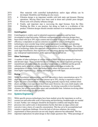 2874            filter materials with controlled hydrophobicity and/or algae affinity can be
2875            developed. Durability and blinding are also issues.
2876           Filtration design is an important variable with both static and dynamic filtering
2877            operations. Moving filters have been used in drum and cylinder press designs.
2878            Power costs will certainly influence design.
2879           Finally, and important step is recovering the algal biomass from the filter.
2880            Washing the filter is one practice, but doing so leads to a re-dilution of the
2881            product. Filtration designs should consider minimal or no washing requirements.
2882
2883   Centrifugation
2884   Centrifugation is widely used in industrial suspension separations and has been
2885   investigated in algal harvesting. Different configurations and collection designs have
2886   been tested with up to 20% algae content and recoveries in excess of 90% achieved. The
2887   efficiency is dependent on species selection (as related to size). Centrifugation
2888   technologies must consider large initial capital equipment investments and operating
2889   costs and high throughput processing of large quantities of water and algae. The current
2890   level of technology makes this approach cost prohibitive for most of the envisioned large-
2891   scale algae biorefineries; thus significant cost and energy savings must be realized before
2892   any widespread implementation of this approach can be carried out.
2893
2894   Other Techniques
2895   A number of other techniques at various stages of R&D have been proposed to harvest
2896   and dewater algae. These include but are not limited to the use of organisms growing on
2897   immobilized substrates where the amount of initial water is controlled and the growth
2898   substrate easily removed; acoustic focusing to concentrate algae at nodes; the
2899   manipulation of electric fields; and bioharvesting where fuel precursors are harvested
2900   from higher organisms (e.g., shrimp and tilapia) grown with algae.
2901
2902   Drying
2903   While flocculation, sedimentation, and DAF can achieve slurry concentrations up to 3%
2904   algae and centrifugation and belt filter presses up to 20%, drying is required to achieve
2905   higher dry mass concentrations. Because drying generally requires heat, methane drum
2906   dryers and other oven-type dryers have been used. However, the costs climb steeply with
2907   incremental temperature and/or time increases. Air-drying is possible in low-humidity
2908   climates, but will be require extra space and considerable time. Solutions involving either
2909   solar and wind energy are also possible.
2910   Systems Engineering
2911   While specific process technologies have been studied, given the importance as well as
2912   current cost and achievable scale of harvesting and dewatering, breakthroughs are needed
2913   in each. Further, new strategies should be developed to combine and integrate these
2914   processes into a pilot-scale or demonstration facility that takes an algae culture and
2915   converts it into a slurry of a specific concentration. This has yet to be accomplished and
2916   remains a significant challenge. Given the lack of obvious solutions, the energy
2917   requirements of these processes are not only largely unknown but unbounded. This has
2918   important implications for plant design in that simple questions like, ―What percentage of


                                                   61
 