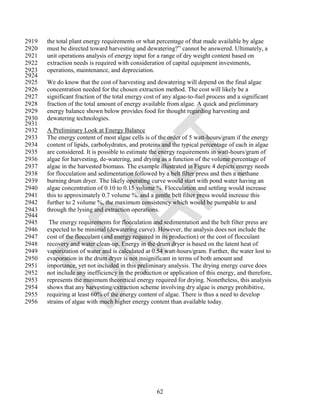 2919   the total plant energy requirements or what percentage of that made available by algae
2920   must be directed toward harvesting and dewatering?‖ cannot be answered. Ultimately, a
2921   unit operations analysis of energy input for a range of dry weight content based on
2922   extraction needs is required with consideration of capital equipment investments,
2923   operations, maintenance, and depreciation.
2924
2925   We do know that the cost of harvesting and dewatering will depend on the final algae
2926   concentration needed for the chosen extraction method. The cost will likely be a
2927   significant fraction of the total energy cost of any algae-to-fuel process and a significant
2928   fraction of the total amount of energy available from algae. A quick and preliminary
2929   energy balance shown below provides food for thought regarding harvesting and
2930   dewatering technologies.
2931
2932   A Preliminary Look at Energy Balance
2933   The energy content of most algae cells is of the order of 5 watt-hours/gram if the energy
2934   content of lipids, carbohydrates, and proteins and the typical percentage of each in algae
2935   are considered. It is possible to estimate the energy requirements in watt-hours/gram of
2936   algae for harvesting, de-watering, and drying as a function of the volume percentage of
2937   algae in the harvested biomass. The example illustrated in Figure 4 depicts energy needs
2938   for flocculation and sedimentation followed by a belt filter press and then a methane
2939   burning drum dryer. The likely operating curve would start with pond water having an
2940   algae concentration of 0.10 to 0.15 volume %. Flocculation and settling would increase
2941   this to approximately 0.7 volume %, and a gentle belt filter press would increase this
2942   further to 2 volume %, the maximum consistency which would be pumpable to and
2943   through the lysing and extraction operations.
2944
2945    The energy requirements for flocculation and sedimentation and the belt filter press are
2946   expected to be minimal (dewatering curve). However, the analysis does not include the
2947   cost of the flocculant (and energy required in its production) or the cost of flocculant
2948   recovery and water clean-up. Energy in the drum dryer is based on the latent heat of
2949   vaporization of water and is calculated at 0.54 watt-hours/gram. Further, the water lost to
2950   evaporation in the drum dryer is not insignificant in terms of both amount and
2951   importance, yet not included in this preliminary analysis. The drying energy curve does
2952   not include any inefficiency in the production or application of this energy, and therefore,
2953   represents the minimum theoretical energy required for drying. Nonetheless, this analysis
2954   shows that any harvesting/extraction scheme involving dry algae is energy prohibitive,
2955   requiring at least 60% of the energy content of algae. There is thus a need to develop
2956   strains of algae with much higher energy content than available today.




                                                    62
 
