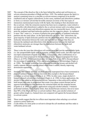 3007   The concept of like dissolves like is the basis behind the earliest and well-known co-
3008   solvent extraction procedure of Bligh and Dyer, 1959. The method exposes the lipid (i.e.
3009   analyte) containing tissue to a miscible co-solvent mixture comprised of an alcohol
3010   (methanol) and an organic (chloroform). In this sense, methanol and chloroform combine
3011   to form a co-mixture solvent that favorably interacts (in terms of the four types of
3012   interactions mentioned previously) with the lipids, thus leading to their dissolution into
3013   the co-solvent. After the extraction reaction has been run to completion, water (which is
3014   not miscible with chloroform) is added to the co-solvent mixture until a two phase system
3015   develops in which water and chloroform separate into two immiscible layers. At this
3016   point the methanol and lipid molecules partition into the respective phases. As methanol
3017   is more ―like‖ water (i.e., in terms of polarity) the great majority of methanol molecules
3018   partition into the water phase. As the lipid molecules are more ―like‖ chloroform, the
3019   great majority of lipid molecules partition into the chloroform phase. More precisely, the
3020   molecular interactions between the water and methanol are stronger than they are
3021   between the methanol and chloroform while the interactions between the lipid and
3022   chloroform molecules are stronger than the interactions between the lipids and
3023   water/methanol solvent.
3024
3025   There is also the issue that chloroform will extract more than just the saphonifiable lipids
3026   (i.e. the unsaponifiable lipids such as pigments, proteins, amino acids, and other lipid and
3027   non-lipid contaminants (Fajardo et al 2007). Consequently, other combinations of co-
3028   solvents have been proposed for the extraction of lipids: hexane/isopropanol for tissue
3029   (Hara et. al.1978); DMSO/petroleum ether for yeast (Park et. al. 2007); Hexane/ethanol
3030   for microalgae (Cartens et. al. 1996); and hexane/isopropanol for microalgae (Nagle et.
3031   al. 1990). The hexane system has been promoted because the hexane and alcohol will
3032   readily separate into two separate phases when water is added, thereby improving
3033   downstream separations.
3034
3035   Similarly, less volatile and toxic alcohols (ethanol, isopropanol) have been nominated in
3036   place of methanol because they are less toxic. One example is the hexane/ethanol
3037   extraction co-solvent system (Molina et. al. 1994). In other cases, single alcohol (1-
3038   butanol, ethanol) solvents have been tried (Nagle et. al. 1990). In these applications, the
3039   alcohol is first added as the extracting solvent. Separation is then achieved by adding
3040   both hexane and water in proportions that create a two phase system (hexane and an
3041   aqueous hydroalcoholic) that partitions the extracted lipids into the nonpolar hexane
3042   (Fajardo et. al. 2007). In general, applications using pure alcohol (ethanol, 1-butanol)
3043   performed similarly; if not slightly better, than alcohol/hexane mixtures, but never more
3044   than 90% of the Bligh and Dyer co-solvent method. More, pure alcohol solutions of
3045   greater carbon length (i.e. butanol) have not compared well against the hexane/ethanol
3046   co-solvent system.
3047
3048   These results suggest that the two effects most important when selecting a co-solvent
3049   system to extract lipids are:
3050   (1) the ability of a more polar co-solvent to disrupt the cell membrane and thus make is
3051   sufficiently porous and




                                                    65
 