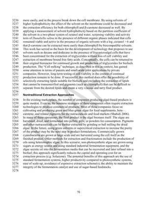 3236   more easily, and in the process break down the cell membrane. By using solvents of
3237   higher hydrophobicity the effect of the solvent on the membrane could be decreased and
3238   the extraction efficiency for both chlorophyll and -carotene decreased as well. By
3239   applying a measurement of solvent hydrophobicity based on the partition coefficient of
3240   the solvent in a two-phase system of octanol and water, screening viability and activity
3241   tests of Dunaliella salina in the presence of different organic phases indicated that cells
3242   remained viable and active in the presence of organic solvents with a log Poctanol > 6 and
3243   that -carotene can be extracted more easily than chlorophyll by biocompatible solvents.
3244   This work has served as the basis for the development of technology that proposes to use
3245   solvents such as decane and dodecane in the presence of live microalgal cells that have
3246   been concentrated for the extraction of triglycerides without loss of cell viability and
3247   extraction of membrane bound free fatty acids. Conceptually, the cells can be returned to
3248   their original bioreactor for continued growth and production of triglycerides for biofuels
3249   production. The ―Cell milking‖ technique, as described in this as context, has gained
3250   some attention in terms of patents and small-scale pilot applications by private
3251   companies. However, long-term testing of cell viability in the context of continual
3252   production remains to be done. If successful, this method does offer the possibility of
3253   selectively extracting lipids suitable for biofuels and excluding the extraction of lipids
3254   that cannot be transesterified and pigments (such as chlorophyll) that can be difficult to
3255   separate from the desired lipids and create a very viscous and tarry final product.
3256
3257   Nontraditional Extraction Approaches
3258   In the existing marketplace, the number of companies producing algal-based products is
3259   quite modest. Even so, the business strategies of these companies often require extraction
3260   technologies to produce commercial products. Most of these companies focus on
3261   cultivating and producing green and blue-green algae for food supplements, beta-
3262   carotene, and related pigments for the nutraceuticals and food markets (Shahidi 2006).
3263   In many of these operations, the final product is the algal biomass itself. The algae are
3264   harvested, dried, and formulated into pellets, pills, or powders for consumption. Pigments
3265   and other nutraceuticals can be further extracted by grinding or ball milling the dried
3266   algae. In the future, using green solvents or supercritical extraction to increase the purity
3267   of the product may be the next step in product formulations. Commercially grown
3268   cyanobacteria are grown at large scale and are harvested using the cell itself as the
3269   finished product. Other methods for extraction and fractionation include the production of
3270   oils using heterotrophic algae. In this scenario, non-photosynthetic algae are grown using
3271   sugars as energy source and using standard industrial fermentation equipment, and the
3272   algae secrete oil into the fermentation media that can be recovered and later refined into a
3273   biofuel; this approach significantly reduces the capital and operating cost for an
3274   extraction process (e.g. Solazyme). The potential benefits of this approach are the use of
3275   standard fermentation systems, higher productivity compared to photosynthetic systems,
3276   ease of scale-up, avoidance of expensive extraction scheme(s), the ability to maintain the
3277   integrity of the fermentation catalyst and use of sugar-based feedstocks.
3278




                                                    70
 