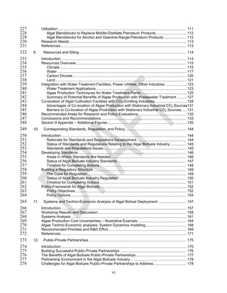 227         Utilization ............................................................................................................................. 111
228             Algal Blendstocks to Replace Middle-Distillate Petroleum Products.............................. 112
229             Algal Blendstocks for Alcohol and Gasoline-Range Petroleum Products ...................... 112
230         Research Needs .................................................................................................................. 113
231         References........................................................................................................................... 113
232   9.     Resources and Siting ......................................................................................................... 114
233         Introduction .......................................................................................................................... 114
234         Resources Overview ............................................................................................................ 115
235             Climate............................................................................................................................ 115
236             Water .............................................................................................................................. 117
237             Carbon Dioxide ............................................................................................................... 120
238             Land ................................................................................................................................ 121
239         Integration with Water Treatment Facilities, Power Utilities, Other Industries .................... 123
240             Water Treatment Applications ........................................................................................ 123
241             Algae Production Techniques for Water Treatment Plants ............................................ 125
242             Summary of Potential Benefits of Algae Production with Wastewater Treatment ......... 127
243         Co-location of Algal Cultivation Facilities with CO2-Emitting Industries .............................. 128
244             Advantages of Co-location of Algae Production with Stationary Industrial CO 2 Sources131
245             Barriers to Co-location of Algae Production with Stationary Industrial CO 2 Sources ..... 131
246         Recommended Areas for Research and Policy Evaluations ............................................... 132
247         Conclusions and Recommendations ................................................................................... 133
248         Section 9 Appendix – Additional Figures ............................................................................. 135
249   10.    Corresponding Standards, Regulation, and Policy ............................................................ 144
250         Introduction .......................................................................................................................... 144
251             Rationale for Standards and Regulations Development ................................................ 144
252             Status of Standards and Regulations Relating to the Algal Biofuels Industry ................ 145
253             Standards and Regulations Issues ................................................................................. 145
254         Developing Standards ......................................................................................................... 146
255             Areas in Which Standards Are Needed .......................................................................... 146
256             Status of Algal Biofuels Industry Standards ................................................................... 147
257             Timeline for Completing Actions ..................................................................................... 148
258         Building a Regulatory Structure ........................................................................................... 149
259             The Case for Regulation ................................................................................................. 149
260             Status of Algal Biofuels Industry Regulation .................................................................. 150
261             Timeline for Completing Actions ..................................................................................... 151
262         Policy Framework for Algal Biofuels .................................................................................... 152
263             Policy Objectives ............................................................................................................ 152
264             Policy Options ................................................................................................................. 154
265   11.    Systems and Techno-Economic Analysis of Algal Biofuel Deployment ............................ 157
266         Introduction .......................................................................................................................... 157
267         Workshop Results and Discussion ...................................................................................... 158
268         Systems Analysis ................................................................................................................. 161
269         Algae Production Cost Uncertainties – Illustrative Example ............................................... 164
270         Algae Techno-Economic analyses: System Dynamics modeling ........................................ 168
271         Recommended Priorities and R&D Effort ............................................................................ 169
272         References........................................................................................................................... 171
273   12.    Public-Private Partnerships ............................................................................................... 175
274         Introduction .......................................................................................................................... 175
275         Building Successful Public-Private Partnerships ................................................................. 176
276         The Benefits of Algal Biofuels Public-Private Partnerships ................................................. 177
277         Partnership Environment in the Algal Biofuels Industry ...................................................... 178
278         Challenges for Algal Biofuels Public-Private Partnerships to Address ................................ 178

                                                                             vi
 
