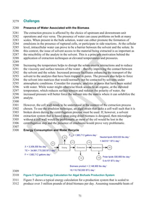 3279   Challenges
3280   Presence of Water Associated with the Biomass
3281   The extraction process is affected by the choice of upstream and downstream unit
3282   operations and vice versa. The presence of water can cause problems on both at many
3283   scales. When present in the bulk solution, water can either promote the formation of
3284   emulsions in the presence of ruptured cells, or participate in side reactions. At the cellular
3285   level, intracellular water can prove to be a barrier between the solvent and the solute. In
3286   this context, the issue of solvent access to the material being extracted is as important as
3287   the miscibility of the analyte in the solvent. This is a principle motivation behind the
3288   application of extraction techniques at elevated temperatures and pressures.
3289
3290   Increasing the temperature helps to disrupt the solute-matrix interactions and to reduce
3291   the viscosity and surface tension of the water – thereby improving the contact between
3292   the solvent and the solute. Increased pressure facilitates enhancing the transport of the
3293   solvent to the analytes that have been trapped in pores. The pressure also helps to force
3294   the solvent into matrices that would normally not be contacted by solvents under
3295   atmospheric conditions. Consider for example, analytes in pores that have been sealed
3296   with water. While water might otherwise block access to an organic, at the elevated
3297   temperature, which reduces surface tension and reduces the polarity of water, the
3298   increased pressure will better force the solvent into the matrix where it can solubilize the
3299   analyte.
3300
3301   However, the cell wall needs to be understood in the context of the extraction process
3302   chosen. To use the emulsion technique, an algal strain that lacks a cell wall such that it is
3303   broken down during the centrifugation process must be used. If, however, a solvent
3304   extraction system that is based upon using dried biomass is designed, then microalgae
3305   without a cell wall would be problematic as most of the oil would be lost in the
3306   centrifugation step and the presence of emulsions would prove very problematic.
3307
3308   Energy Consumption and Water Recycle




3309
3310   Figure 5 Typical Energy Calculation for Algal Biofuels Production System
3311   Figure 5 shows a typical energy calculation for a production system that is scaled to
3312   produce over 3 million pounds of dried biomass per day. Assuming reasonable heats of


                                                    71
 