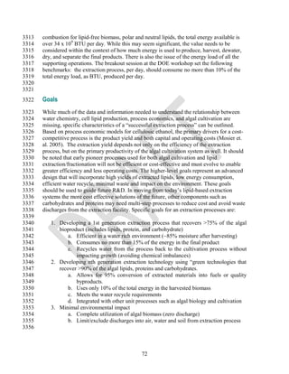 3313   combustion for lipid-free biomass, polar and neutral lipids, the total energy available is
3314   over 34 x 109 BTU per day. While this may seem significant, the value needs to be
3315   considered within the context of how much energy is used to produce, harvest, dewater,
3316   dry, and separate the final products. There is also the issue of the energy load of all the
3317   supporting operations. The breakout session at the DOE workshop set the following
3318   benchmarks: the extraction process, per day, should consume no more than 10% of the
3319   total energy load, as BTU, produced per day.
3320
3321
3322   Goals
3323   While much of the data and information needed to understand the relationship between
3324   water chemistry, cell lipid production, process economics, and algal cultivation are
3325   missing, specific characteristics of a ―successful extraction process‖ can be outlined.
3326   Based on process economic models for cellulosic ethanol, the primary drivers for a cost-
3327   competitive process is the product yield and both capital and operating costs (Mosier et.
3328   al. 2005). The extraction yield depends not only on the efficiency of the extraction
3329   process, but on the primary productivity of the algal cultivation system as well. It should
3330   be noted that early pioneer processes used for both algal cultivation and lipid
3331   extraction/fractionation will not be efficient or cost-effective and must evolve to enable
3332   greater efficiency and less operating costs. The higher-level goals represent an advanced
3333   design that will incorporate high yields of extracted lipids, low energy consumption,
3334   efficient water recycle, minimal waste and impact on the environment. These goals
3335   should be used to guide future R&D. In moving from today‘s lipid-based extraction
3336   systems the more cost effective solutions of the future, other components such as
3337   carbohydrates and proteins may need multi-step processes to reduce cost and avoid waste
3338   discharges from the extraction facility. Specific goals for an extraction processes are:
3339
3340      1. Developing a 1st generation extraction process that recovers >75% of the algal
3341         bioproduct (includes lipids, protein, and carbohydrate)
3342             a. Efficient in a water rich environment (~85% moisture after harvesting)
3343             b. Consumes no more than 15% of the energy in the final product
3344             c. Recycles water from the process back to the cultivation process without
3345                impacting growth (avoiding chemical imbalances)
3346      2. Developing nth generation extraction technology using ―green technologies that
3347         recover >90% of the algal lipids, proteins and carbohydrates.
3348             a. Allows for 95% conversion of extracted materials into fuels or quality
3349                byproducts.
3350             b. Uses only 10% of the total energy in the harvested biomass
3351             c. Meets the water recycle requirements
3352             d. Integrated with other unit processes such as algal biology and cultivation
3353      3. Minimal environmental impact
3354             a. Complete utilization of algal biomass (zero discharge)
3355             b. Limit/exclude discharges into air, water and soil from extraction process
3356



                                                    72
 