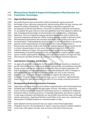 3357   Missing Science Needed to Support the Development of New Extraction and
3358   Fractionation Technologies
3359   Algal Cell Wall Composition
3360   Successful bioconversion of terrestrial cellulosic feedstocks requires advanced
3361   knowledge of how cultivation, plant growth, and harvesting affects the type, structure and
3362   amount of cellular carbohydrates. This knowledge is absolutely required for the
3363   development of efficient and effective conversion of cellulosic feedstocks into biofuels.
3364   To accomplish this goal, both new tools and capabilities have been adopted to address the
3365   lack of fundamental knowledge of terrestrial plant cell wall chemistry, carbohydrate
3366   deposition. The use of enhanced imaging and spectrophotometric tools to identify the
3367   structural components defining the cellular structure provides insights to barriers to both
3368   thermochemical pretreatment and enzymatic hydrolysis of the existing cell wall of
3369   terrestrial plants. Understanding the structural nature of cell wall chemistry is the goal for
3370   genomic control and production of feedstocks that have reduced recalcitrance to
3371   bioconversion and better yields in the field. This targeted approach to conversion has led
3372   to a better characterization of corn stover, the leading feedstock for DOE‘s 2012
3373   cellulosic ethanol cost targets. Having demonstrated success with increasing the
3374   understanding of terrestrial plants, these tools and approaches could be applied to algal
3375   species to better understand the chemistry and compositional analysis for algal cell wall,
3376   ultra-structure and lipid chemistry, as a function of growth and cultivation practices.
3377
3378   Lipid Genesis, Chemistry, and Structure
3379   As algal cells grow, the components for life are assembled and retooled as a function of
3380   growth. Knowledge of how lipids are produced, organized into cell membranes and other
3381   storage vessels, and how the controlling mechanisms affect the lipid composition will
3382   help in developing new extraction processes and understanding the effect of changes in
3383   lipid composition and cell wall structure through the cell cycle on the extraction
3384   processes. Can we modify the lipid composition to improve the efficiency of oil
3385   extraction? From the standpoint of algal biology, can we ―customize‖ algal production
3386   strains for specific lipid characteristics that allow for low-energy extraction processes?
3387
3388   Development of Multitasking Extraction Processes
3389   Algal lipids may be the first of several cellular components that will be fractionated from
3390   disrupted algal cells or removed through organic solvents. The ability to selectively
3391   remove desired components during the fractionation process is a hallmark for traditional
3392   petroleum refinery extraction processes. Using high temperatures and selective catalysts,
3393   a wide range of products and feedstocks are successfully removed from crude oil through
3394   selective processing. Algal-based biofuels would follow in the same vein, extraction and
3395   fractionation of multiple products in a minimal number of steps.
3396
3397   Early adopted extraction protocols may use organic solvent-based approaches.
3398   Ultimately, however, the development of ―green‖ extraction systems would be needed to
3399   avoid issues with organic solvents, such as toxicity and costly solvent recycle.
3400


                                                    73
 
